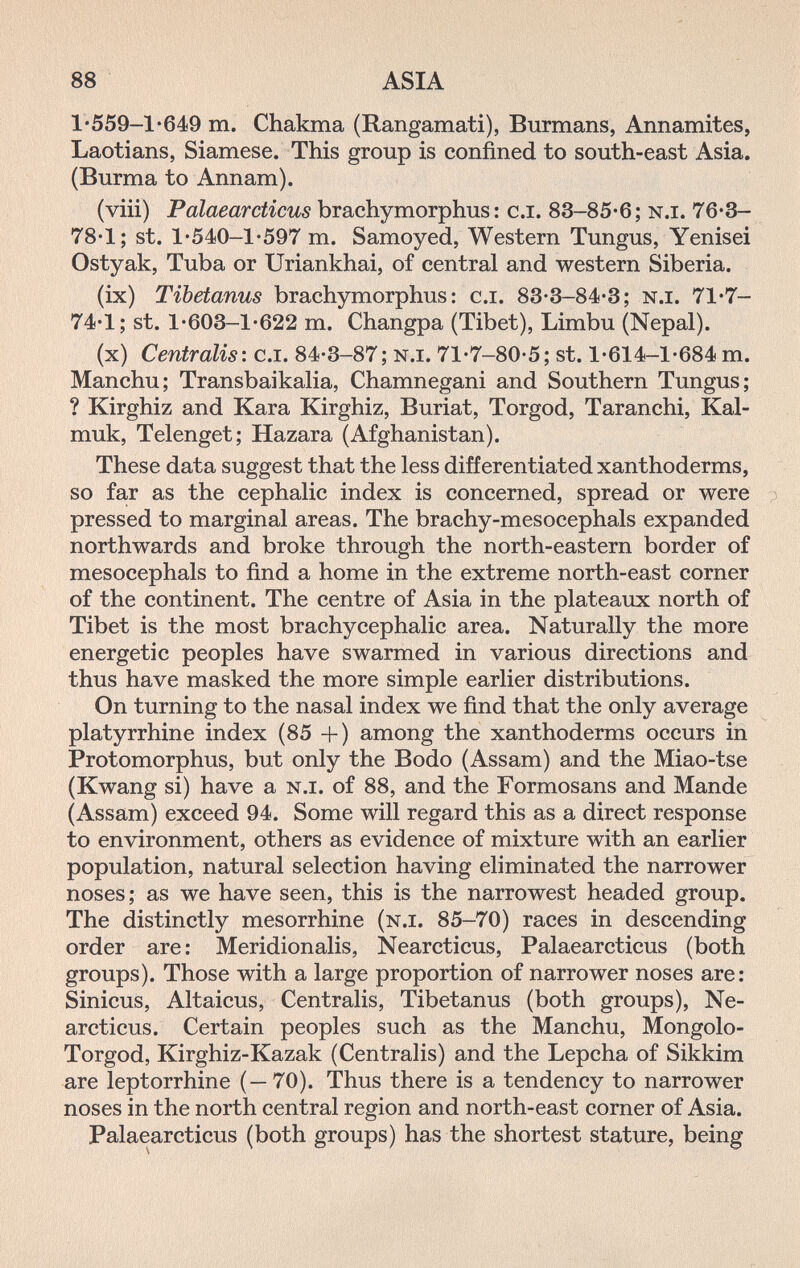 88 ASIA 1'559-1*б49 m. Chakma (Rangamati), Burmans, Annamites, Laotians, Siamese. This group is confined to south-east Asia. (Burma to Annam). (viii) Palaearcticus brachymorphus : c.i. 83-85*6; n.i. 76*3- 78-1; St. 1*540-1*597 m. Samoyed, Western Tungus, Yenisei Ostyak, Tuba or Uriankhai, of central and western Siberia. (ix) Tibetanus brachymorphus: c.i. 83-3-84-3; n.i. 71'7- 74*1; St. l-603-l'622 m. Changpa (Tibet), Limbu (Nepal). (x) Centralis: c.i. 84-3-87; n.i. 71-7-80-5; st. 1-614-1-684 m. Manchu; Transbaikalia, Chamnegani and Southern Tungus; ? Kirghiz and Kara Kirghiz, Buriat, Torgod, Taranchi, Kal- muk, Telenget; Hazara (Afghanistan). These data suggest that the less differentiated xanthoderms, so far as the cephalic index is concerned, spread or were p pressed to marginal areas. The brachy-mesocephals expanded northwards and broke through the north-eastern border of mesocephals to find a home in the extreme north-east corner of the continent. The centre of Asia in the plateaux north of Tibet is the most brachycephalic area. Naturally the more energetic peoples have swarmed in various directions and thus have masked the more simple earlier distributions. On turning to the nasal index we find that the only average platyrrhine index (85 +) among the xanthoderms occurs in Protomorphus, but only the Bodo (Assam) and the Miao-tse (Kwang si) have a n.i. of 88, and the Formosans and Mande (Assam) exceed 94. Some will regard this as a direct response to environment, others as evidence of mixture with an earlier population, natural selection having eliminated the narrower noses; as we have seen, this is the narrowest headed group. The distinctly mesorrhine (n.i. 85-70) races in descending order are: Meridionalis, Nearcticus, Palaearcticus (both groups). Those with a large proportion of narrower noses are: Sinicus, Altaicus, Centralis, Tibetanus (both groups), Ne¬ arcticus. Certain peoples such as the Manchu, Mongolo- Torgod, Kirghiz-Kazak (Centralis) and the Lepcha of Sikkim are leptorrhine (—70). Thus there is a tendency to narrower noses in the north central region and north-east corner of Asia. Palaearcticus (both groups) has the shortest stature, being