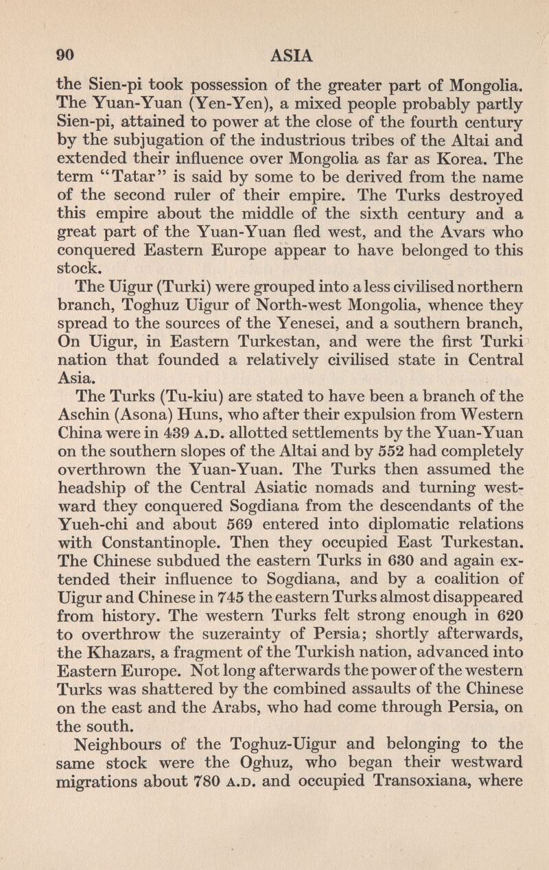 90 ASIA the Sien-pi took possession of the greater part of Mongolia. The Yuan-Yuan (Yen-Yen), a mixed people probably partly Sien-pi, attained to power at the close of the fourth century by the subjugation of the industrious tribes of the Altai and extended their influence over Mongolia as far as Korea. The term Tatar is said by some to be derived from the name of the second ruler of their empire. The Turks destroyed this empire about the middle of the sixth century and a great part of the Yuan-Yuan fled west, and the Avars who conquered Eastern Europe appear to have belonged to this stock. The Uigur (Turki) were grouped into a less civilised northern branch, Toghuz Uigur of North-west Mongolia, whence they spread to the sources of the Yenesei, and a southern branch. On Uigur, in Eastern Turkestan, and were the first Turki- nation that founded a relatively civilised state in Central Asia. The Turks (Tu-kiu) are stated to have been a branch of the Aschin (Asona) Huns, who after their expulsion from Western China were in 439 A.D. allotted settlements by the Yuan-Yuan on the southern slopes of the Altai and by 552 had completely overthrown the Yuan-Yuan. The Turks then assumed the headship of the Central Asiatic nomads and turning west¬ ward they conquered Sogdiana from the descendants of the Yueh-chi and about 569 entered into diplomatic relations with Constantinople. Then they occupied East Turkestan. The Chinese subdued the eastern Turks in 630 and again ex¬ tended their influence to Sogdiana, and by a coalition of Uigur and Chinese in 745 the eastern Turks almost disappeared from history. The western Turks felt strong enough in 620 to overthrow the suzerainty of Persia; shortly afterwards, the Khazars, a fragment of the Turkish nation, advanced into Eastern Europe. Not long afterwards the power of the western Turks was shattered by the combined assaults of the Chinese on the east and the Arabs, who had come through Persia, on the south. Neighbours of the Toghuz-Uigur and belonging to the same stock were the Oghuz, who began their westward migrations about 780 A.D. and occupied Transoxiana, where