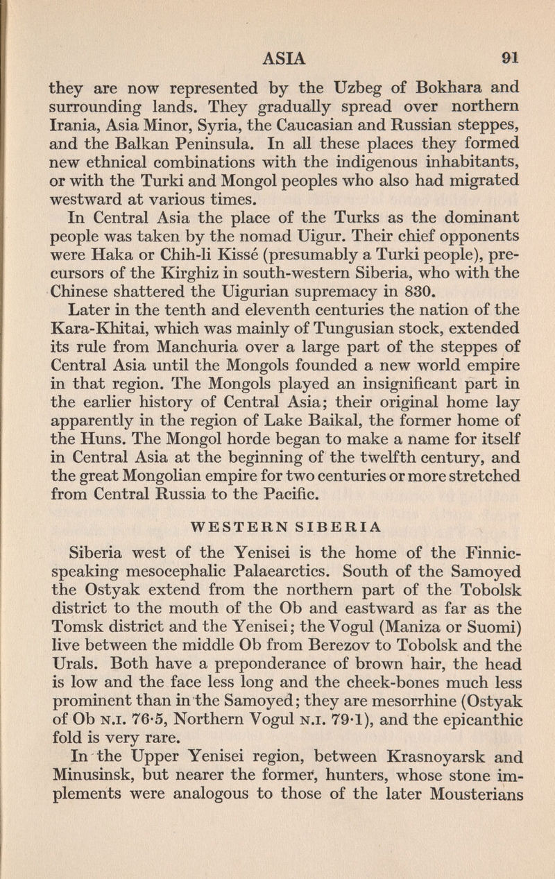 ASIA 91 they are now represented by the Uzbeg of Bokhara and surrounding lands. They gradually spread over northern Irania, Asia Minor, Syria, the Caucasian and Russian steppes, and the Balkan Peninsula. In all these places they formed new ethnical combinations with the indigenous inhabitants, or with the Turki and Mongol peoples who also had migrated westward at various times. In Central Asia the place of the Turks as the dominant people was taken by the nomad Uigur. Their chief opponents were Haka or Chih-li Kissé (presumably a Turki people), pre¬ cursors of the Kirghiz in south-western Siberia, who with the Chinese shattered the Uigurian supremacy in 830. Later in the tenth and eleventh centuries the nation of the Kara-Khitai, which was mainly of Tungusian stock, extended its rule from Manchuria over a large part of the steppes of Central Asia until the Mongols founded a new world empire in that region. The Mongols played an insignificant part in the earlier history of Central Asia; their original home lay apparently in the region of Lake Baikal, the former home of the Huns. The Mongol horde began to make a name for itself in Central Asia at the beginning of the twelfth century, and the great Mongolian empire for two centuries or more stretched from Central Russia to the Pacific. WESTERN SIBERIA Siberia west of the Yenisei is the home of the Finnic- speaking mesocephalic Palaearctics. South of the Samoyed the Ostyak extend from the northern part of the Tobolsk district to the mouth of the Ob and eastward as far as the Tomsk district and the Yenisei; the Vogul (Mañiza or Suomi) live between the middle Ob from Berezov to Tobolsk and the Urals. Both have a preponderance of brown hair, the head is low and the face less long and the cheek-bones much less prominent than in the Samoyed; they are mesorrhine (Ostyak of Ob n.i. 76-5, Northern Vogul n.i. 79-1), and the epicanthic fold is very rare. In the Upper Yenisei region, between Krasnoyarsk and Minusinsk, but nearer the former, hunters, whose stone im¬ plements were analogous to those of the later Mousterians
