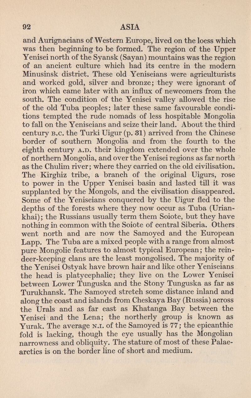 92 ASIA and Aurignacians of Western Europe, lived on the loess which was then beginning to be formed. The region of the Upper Yenisei north of the Syansk (Sayan) mountains was the region of an ancient culture which had its centre in the modern Minusinsk district. These old Yeniseians were agriculturists and worked gold, silver and bronze; they were ignorant of iron which came later with an influx of newcomers from the south. The condition of the Yenisei valley allowed the rise of the old Tuba peoples; later these same favourable condi¬ tions tempted the rude nomads of less hospitable Mongolia to fall on the Yeniseians and seize their land. About the third century b.c. the Turki Uigur (p. 31) arrived from the Chinese border of southern Mongolia and from the fourth to the eighth century a.d. their kingdom extended over the whole of northern Mongolia, and over the Yenisei regions as far north ^ as the Chulim river; where they carried on the old civilisation. The Kirghiz tribe, a branch of the original Uigurs, rose to power in the Upper Yenisei basin and lasted till it was supplanted by the Mongols, and the civilisation disappeared. Some of the Yeniseians conquered by the Uigur fled to the depths of the forests where they now occur as Tuba (Urian- khai) ; the Russians usually term them Soiote, but they have nothing in common with the Soiote of central Siberia. Others went north and are now the Samoyed and the European Lapp. The Tuba are a mixed people with a range from almost pure Mongolie features to almost typical European ; the rein¬ deer-keeping clans are the least mongolised. The majority of the Yenisei Ostyak have brown hair and like other Yeniseians the head is platycephalic; they live on the Lower Yenisei between Lower Tunguska and the Stony Tunguska as far as Turukhansk. The Samoyed stretch some distance inland and along the coast and islands from Cheskaya Bay (Russia) across the Urals and as far east as Khatanga Bay between the Yenisei and the Lena; the northerly group is known as Yurak. The average n.i. of the Samoyed is 77 ; the epicanthic fold is lacking, though the eye usually has the Mongolian narrowness and obliquity. The stature of most of these Palae- arctics is on the border line of short and medium.