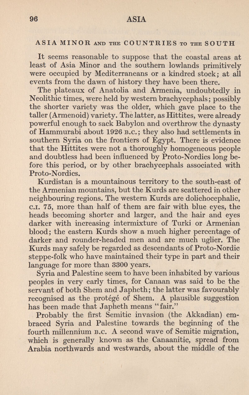 96 ASIA ASIA MINOR AND the COUNTRIES то the SOUTH It seems reasonable to suppose that the coastal areas at least of Asia Minor and the southern lowlands primitively were occupied by Mediterraneans or a kindred stock; at all events from the dawn of history they have been there. The plateaux of Anatolia and Armenia, undoubtedly in Neolithic times, were held by western brachycephals ; possibly the shorter variety was the older, which gave place to the taller (Armenoid) variety. The latter, as Hittites, were already powerful enough to sack Babylon and overthrow the dynasty of Hammurabi about 1926 b.c. ; they also had settlements in southern Syria on the frontiers of Egypt. There is evidence that the Hittites were not a thoroughly homogeneous people and doubtless had been influenced by Proto-Nordics long be¬ fore this period, or by other brachycephals associated with Proto-Nordics. Kurdistan is a mountainous territory to the south-east of the Armenian mountains, but the Kurds are scattered in other neighbouring regions. The western Kurds are dolichocephalic, c.i. 75, more than half of them are fair with blue eyes, the heads becoming shorter and larger, and the hair and eyes darker with increasing intermixture of Turki or Armenian blood; the eastern Kurds show a much higher percentage of darker and rounder-headed men and are much uglier. The Kurds may safely be regarded as descendants of Proto-Nordic steppe-folk who have maintained their type in part and their language for more than 3300 years. Syria and Palestine seem to have been inhabited by various peoples in very early times, for Canaan was said to be the servant of both Shem and Japheth; the latter was favourably recognised as the protégé of Shem. A plausible suggestion has been made that Japheth means fair. Probably the first Semitic invasion (the Akkadian) em¬ braced Syria and Palestine towards the beginning of the fourth millennium b.c. A second wave of Semitic migration, which is generally known as the Canaanitic, spread from Arabia northwards and westwards, about the middle of the