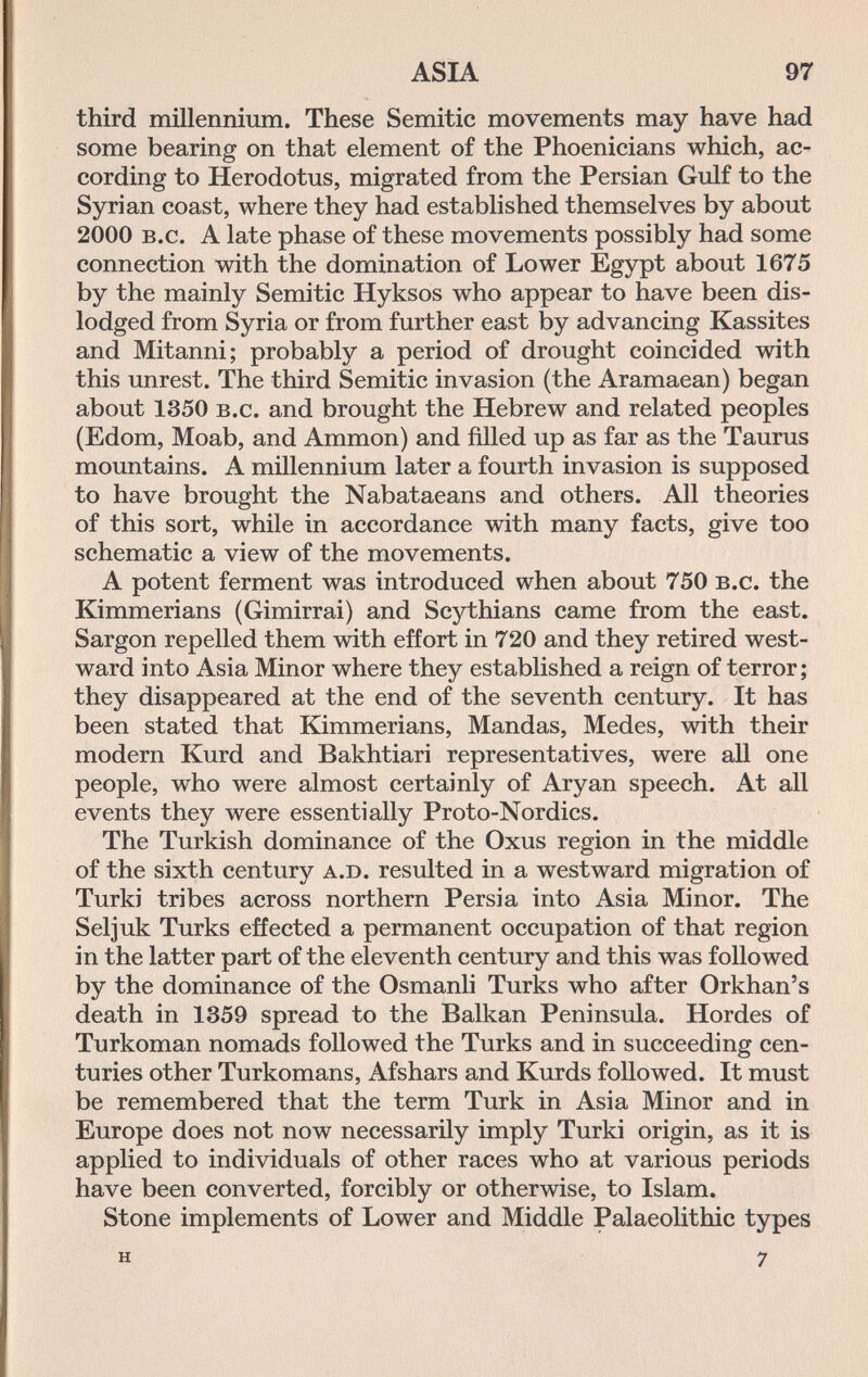 ASIA 97 third millennium. These Semitic movements may have had some bearing on that element of the Phoenicians which, ac¬ cording to Herodotus, migrated from the Persian Gulf to the Syrian coast, where they had established themselves by about 2000 b.c. A late phase of these movements possibly had some connection with the domination of Lower Egypt about 1675 by the mainly Semitic Hyksos who appear to have been dis¬ lodged from Syria or from further east by advancing Kassites and Mitanni; probably a period of drought coincided with this unrest. The third Semitic invasion (the Aramaean) began about 1350 b.c. and brought the Hebrew and related peoples (Edom, Moab, and Ammon) and filled up as far as the Taurus mountains. A millennium later a fourth invasion is supposed to have brought the Nabataeans and others. All theories of this sort, while in accordance with many facts, give too schematic a view of the movements. A potent ferment was introduced when about 750 b.c. the Kimmerians (Gimirrai) and Scythians came from the east. Sargon repelled them with effort in 720 and they retired west¬ ward into Asia Minor where they established a reign of terror; they disappeared at the end of the seventh century. It has been stated that Kimmerians, Mandas, Medes, with their modern Kurd and Bakhtiari representatives, were all one people, who were almost certainly of Aryan speech. At all events they were essentially Proto-Nordics. The Turkish dominance of the Oxus region in the middle of the sixth century a.d. resulted in a westward migration of Turki tribes across northern Persia into Asia Minor. The Seljuk Turks effected a permanent occupation of that region in the latter part of the eleventh century and this was followed by the dominance of the Osmanli Turks who after Orkhan's death in 1359 spread to the Balkan Peninsula. Hordes of Turkoman nomads followed the Turks and in succeeding cen¬ turies other Turkomans, Afshars and Kurds followed. It must be remembered that the term Turk in Asia Minor and in Europe does not now necessarily imply Turki origin, as it is applied to individuals of other races who at various periods have been converted, forcibly or otherwise, to Islam. Stone implements of Lower and Middle Palaeolithic types H 7
