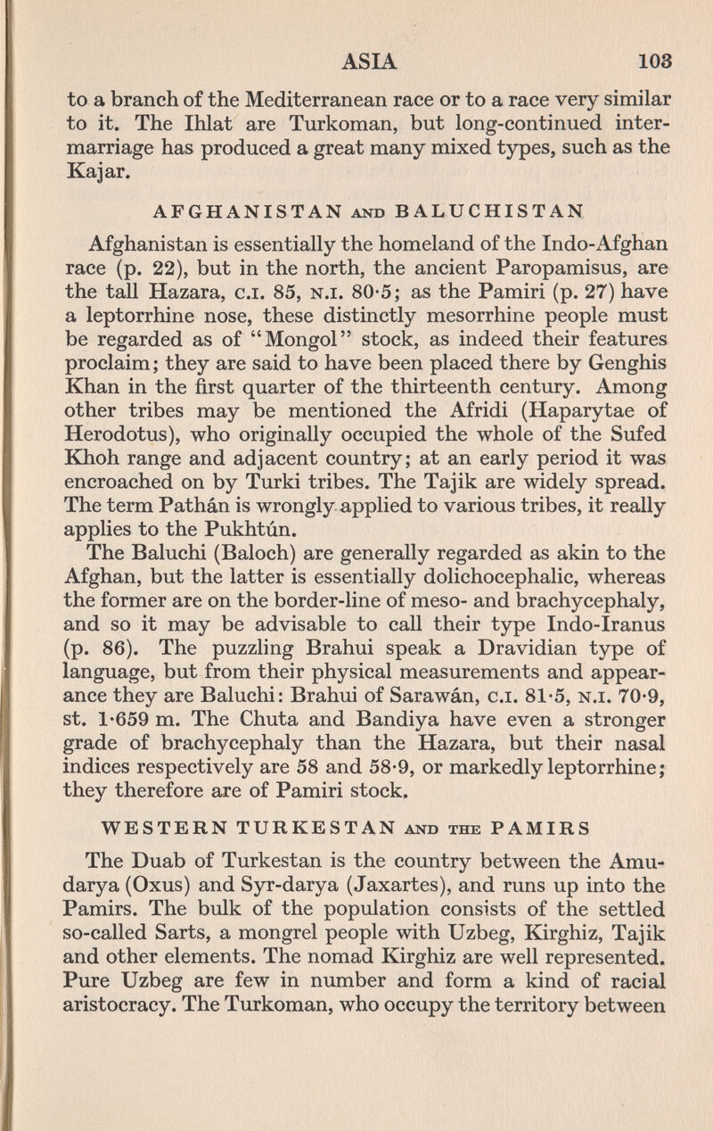 ASIA 103 to a branch of the Mediterranean race or to a race very similar to it. The Ihlat are Turkoman, but long-continued inter¬ marriage has produced a great many mixed types, such as the Kajar. AFGHANISTAN and BALUCHISTAN Afghanistan is essentially the homeland of the Indo-Afghan race (p. 22), but in the north, the ancient Paropamisus, are the tall Hazara, c.i. 85, n.i. 80*5; as the Pamiri (p. 27) have a leptorrhine nose, these distinctly mesorrhine people must be regarded as of Mongol stock, as indeed their features proclaim; they are said to have been placed there by Genghis Khan in the first quarter of the thirteenth century. Among other tribes may be mentioned the Afridi (Haparytae of Herodotus), who originally occupied the whole of the Sufed Khoh range and adjacent country; at an early period it was encroached on by Turki tribes. The Tajik are widely spread. The term Pathán is wrongly applied to various tribes, it really applies to the Pukhtún. The Baluchi (Baloch) are generally regarded as akin to the Afghan, but the latter is essentially dolichocephalic, whereas the former are on the border-line of meso- and brachycephaly, and so it may be advisable to call their type Indo-Iranus (p. 86). The puzzling Brahui speak a Dravidian type of language, but from their physical measurements and appear¬ ance they are Baluchi: Brahui of Sarawán, c.i. 81-5, n.i. 70-9, st. 1'659 m. The Chuta and Bandiya have even a stronger grade of brachycephaly than the Hazara, but their nasal indices respectively are 58 and 58-9, or markedly leptorrhine; they therefore are of Pamiri stock. WESTERN TURKESTAN and the PAMIRS The Duab of Turkestan is the country between the Amu- darya (Oxus) and Syr-darya (Jaxartes), and runs up into the Pamirs. The bulk of the population consists of the settled so-called Sarts, a mongrel people with Uzbeg, Kirghiz, Tajik and other elements. The nomad Kirghiz are well represented. Pure Uzbeg are few in number and form a kind of racial aristocracy. The Turkoman, who occupy the territory between