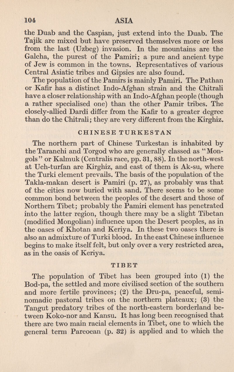 104 ASIA the Duab and the Caspian, just extend into the Duab. The Tajik are mixed but have preserved themselves more or less from the last (Uzbeg) invasion. In the mountains are the Galcha, the purest of the Pamiri; a pure and ancient type of Jew is common in the towns. Representatives of various Central Asiatic tribes and Gipsies are also found. The population of the Pamirs is mainly Pamiri. The Pathan or Kafir has a distinct Indo-Afghan strain and the Chitrali have a closer relationship with an Indo-Afghan people (though a rather specialised one) than the other Pamir tribes. The closely-allied Dardi differ from the Kafir to a greater degree than do the Chitrali; they are very different from the Kirghiz. CHINESE TURKESTAN The northern part of Chinese Turkestan is inhabited by theTaranchi and Torgod who are generally classed as Mon¬ gols  or Kalmuk (Centralis race, pp. 31, 88). In the north-west at Uch-turfan are Kirghiz, and east of them is Ak-su, where the Turki element prevails. The basis of the population of the Takla-makan desert is Pamiri (p. 27), as probably was that of the cities now buried with sand. There seems to be some common bond between the peoples of the desert and those of Northern Tibet; probably the Pamiri element has penetrated into the latter region, though there may be a slight Tibetan (modified Mongolian) influence upon the Desert peoples, as in the oases of Khotan and Keriya. In these two oases there is also an admixture of Turki blood. In the east Chinese influence begins to make itself felt, but only over a very restricted area, as in the oasis of Keriya. TIBET The population of Tibet has been grouped into (1) the Bod-pa, the settled and more civilised section of the southern and more fertile provinces; (2) the Dru-pa, peaceful, semi- nomadic pastoral tribes on the northern plateaux; (3) the Tangut predatory tribes of the north-eastern borderland be¬ tween Koko-nor and Kansu. It has long been recognised that there are two main racial elements in Tibet, one to which the general term Pareoean (p. 32) is applied and to which the