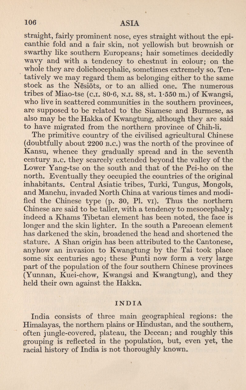 106 ASIA straight, fairly prominent nose, eyes straight without the epi- canthic fold and a fair skin, not yellowish but brownish or swarthy like southern Europeans; hair sometimes decidedly wavy and with a tendency to chestnut in colour; on the whole they are dolichocephalic, sometimes extremely so. Ten¬ tatively we may regard them as belonging either to the same stock as the Nesiöts, or to an allied one. The numerous tribes of Miao-tse (c.i. 80-6, n.i. 88, st. 1*550 m.) of Kwangsi, who live in scattered communities in the southern provinces, are supposed to be related to the Siamese and Burmese, as also may be the Hakka of Kwangtung, although they are said to have migrated from the northern province of Chih-li. The primitive country of the civilised agricultural Chinese (doubtfully about 2200 b.c.) was the north of the province of Kansu, whence they gradually spread and in the seventh century B.c. they scarcely extended beyond the valley of the Lower Yang-tse on the south and that of the Pei-ho on the north. Eventually they occupied the countries of the original inhabitants. Central Asiatic tribes. Turki, Tungus, Mongols, and Manchu, invaded North China at various times and modi¬ fied the Chinese type (p. 30, PI. vi). Thus the northern Chinese are said to be taller, with a tendency to mesocephaly ; indeed a Khams Tibetan element has been noted, the face is longer and the skin lighter. In the south a Pareoean element has darkened the skin, broadened the head and shortened the stature. A Shan origin has been attributed to the Cantonese, anyhow an invasion to Kwangtung by the Tai took place some six centuries ago; these Punti now form a very large part of the population of the four southern Chinese provinces (Yunnan, Kuei-chow, Kwangsi and Kwangtung), and they held their own against the Hakka. INDIA India consists of three main geographical regions: the Himalayas, the northern plains or Hindustan, and the southern, often jungle-covered, plateau, the Deccan; and roughly this grouping is reflected in the population, but, even yet, the racial history of India is not thoroughly known.