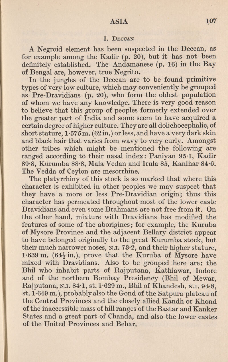 ASIA 1,07 I. Deccan A Negroid element has been suspected in the Deccan, as for example among the Kadir (p. 20), but it has not been definitely established. The Andamanese (p. 16) in the Bay of Bengal are, however, true Negrito. In the jungles of the Deccan are to be found primitive types of very low culture, which may conveniently be grouped as Pre-Dravidians (p. 20), who form the oldest population of whom we have any knowledge. There is very good reason to believe that this group of peoples formerly extended over the greater part of India and some seem to have acquired a certain degree of higher culture. They are all dolichocephalic, of short stature, 1-575 m. (62 in.) or less, and have a very dark skin and black hair that varies from wavy to very curly. Amongst other tribes which might be mentioned the following are ranged according to their nasal index: Paniyan 95-1, Kadir 89-8, Kurumba 88-8, Mala Vedan and Irula 85, Kanihar 84-6. The Vedda of Ceylon are mesorrhine. The platyrrhiny of this stock is so marked that where this character is exhibited in other peoples we may suspect that they have a more or less Pre-Dravidian origin; thus this character has permeated throughout most of the lower caste Dravidians and even some Brahmans are not free from it. On the other hand, mixture with Dravidians has modified the features of some of the aborigines; for example, the Kuruba of Mysore Province and the adjacent Bellary district appear to have belonged originally to the great Kurumba stock, but their much narrower noses, n.i. 73-2, and their higher stature, 1-639 m. (64| in.), prove that the Kuruba of Mysore have mixed with Dravidians. Also to be grouped here are: the Bhil who inhabit parts of Raj putaña, Kathiawar, Indore and of the northern Bombay Presidency (Bhil of Mewar, Rajputana, n.i. 84-1, st. 1-629 т., Bhil of Khandesh, n.i. 94-8, st. 1-649 т.), probably also the Gond of the Satpura plateau of the Central Provinces and the closely allied Kandh or Khond of the inaccessible mass of hill ranges of the Bastar and Kanker States and a great part of Chanda, and also the lower castes of the United Provinces and Behar.