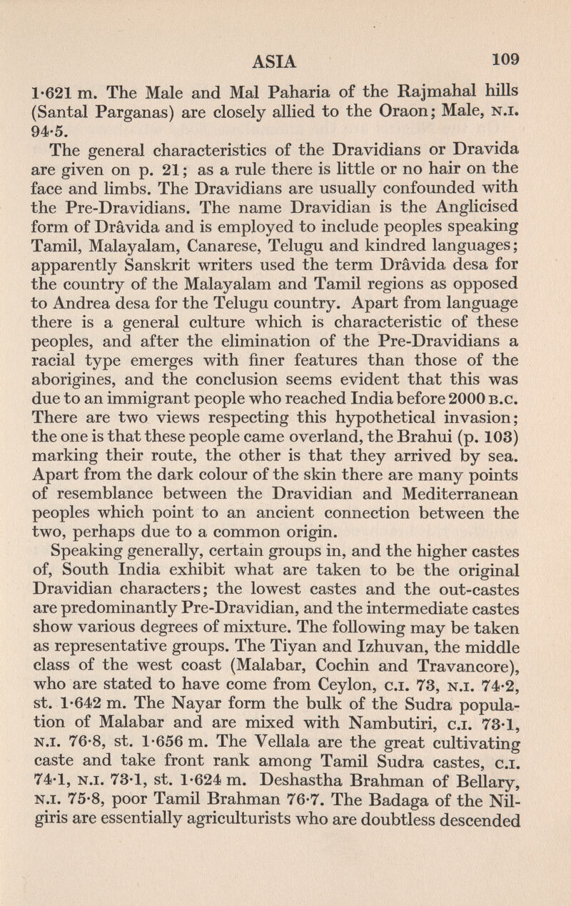 ASIA 109 1-621 m. The Male and Mai Paharia of the Rajmahal hills (Santal Parganas) are closely allied to the Oraon; Male, n.i. 94-5. The general characteristics of the Dravidians or Dravida are given on p. 21 ; as a rule there is little or no hair on the face and limbs. The Dravidians are usually confounded with the Pre-Dravidians. The name Dravidian is the Anglicised form of Drâvida and is employed to include peoples speaking Tamil, Malayalam, Canarese, Telugu and kindred languages ; apparently Sanskrit writers used the term Drâvida desa for the country of the Malayalam and Tamil regions as opposed to Andrea desa for the Telugu country. Apart from language there is a general culture which is characteristic of these peoples, and after the elimination of the Pre-Dravidians a racial type emerges with finer features than those of the aborigines, and the conclusion seems evident that this was due to an immigrant people who reached India before 2000 b.c. There are two views respecting this hypothetical invasion; the one is that these people came overland, the Brahui (p. 103) marking their route, the other is that they arrived by sea. Apart from the dark colour of the skin there are many points of resemblance between the Dravidian and Mediterranean peoples which point to an ancient connection between the two, perhaps due to a common origin. Speaking generally, certain groups in, and the higher castes of, South India exhibit what are taken to be the original Dravidian characters; the lowest castes and the out-castes are predominantly Pre-Dravidian, and the intermediate castes show various degrees of mixture. The following may be taken as representative groups. The Tiyan and Izhuvan, the middle class of the west coast (Malabar, Cochin and Travancore), who are stated to have come from Ceylon, c.i. 73, n.i. 74-2, st. 1-642 m. The Nayar form the bulk of the Sudra popula¬ tion of Malabar and are mixed with Nambutiri, c.i. 73-1, n.i. 76-8, st. 1-656 m. The Vellala are the great cultivating caste and take front rank among Tamil Sudra castes, c.i. 74-1, n.i. 73-1, st. 1-624 m. Deshastha Brahman of Bellary, n.i. 75-8, poor Tamil Brahman 76-7. The Badaga of the Nil- giris are essentially agriculturists who are doubtless descended