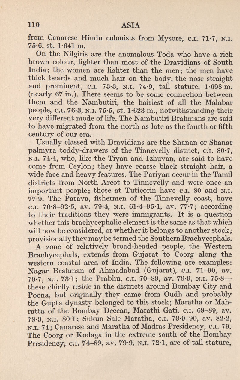 110 ASIA from Canarese Hindu colonists from Mysore, c.i. 71*7, n.i. 75-6, St. 1-641 m. On the Nilgiris are the anomalous Toda who have a rich brown colour, lighter than most of the Dravidians of South India; the women are lighter than the men; the men have thick beards and much hair on the body, the nose straight and prominent, c.i. 73-3, n.i. 74-9, tall stature, 1-698 m. (nearly 67 in.). There seems to be some connection between them and the Nambutiri, the hairiest of all the Malabar people, c.i. 76-3, n.i. 75-5, st, 1-623 m., notwithstanding their very different mode of life. The Nambutiri Brahmans are said to have migrated from the north as late as the fourth or fifth century of our era. Usually classed with Dravidians are the Shanan or Shanar palmyra toddy-drawers of the Tinnevelly district, c.i. 80-7, n.i. 74-4, who, like the Tiyan and Izhuvan, are said to have come from Ceylon; they have coarse black straight hair, a wide face and heavy features. The Pariyan occur in the Tamil districts from North Arcot to Tinnevelly and were once an important people; those at Tuticorin have c.i. 80 and n.i. 77-9. The Parava, fishermen of the Tinnevelly coast, have c.i. 70-8-92-5, av. 79-4, n.i. 61-4-95-1, av. 77-7; according to their traditions they were immigrants. It is a question whether this brachycephalic element is the same as that which will now be considered, or whether it belongs to another stock ; provisionally they may be termed the Southern Brachycephals. A zone of relatively broad-headed people, the Western Brachycephals, extends from Gujarat to Coorg along the western coastal area of India. The following are examples: Nagar Brahman of Ahmadabad (Gujarat), c.i. 71-90, av. 79-7, n.i. 73-1; the Prabhu, c.i. 70-89, av. 79-9, n.i. 75-8— these chiefly reside in the districts around Bombay City and Poona, but originally they came from Oudh and probably the Gupta dynasty belonged to this stock; Maratha or Mah- ratta of the Bombay Deccan, Marathi Gati, c.i. 69-89, av. 78-3, n.i. 80-1; Sukun Sale Maratha, c.i. 73-9-90, av. 82-2, n.i. 74; Canarese and Maratha of Madras Presidency, c.i. 79. The Coorg or Kodaga in the extreme south of the Bombay Presidency, c.i. 74-89, av. 79-9, n.i. 72-1, are of tall stature,