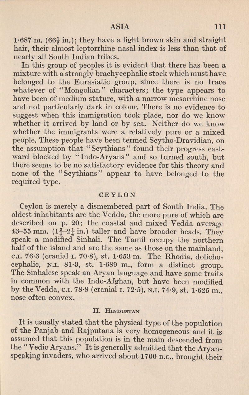 ASIA 111 1-687 m. (66| in.); they have a light brown skin and straight hair, their almost leptorrhine nasal index is less than that of nearly all South Indian tribes. In this group of peoples it is evident that there has been a mixture with a strongly brachycephalie stock which must have belonged to the Eurasiatic group, since there is no trace whatever of Mongolian characters; the type appears to have been of medium stature, with a narrow mesorrhine nose and not particularly dark in colour. There is no evidence to suggest when this immigration took place, nor do we know whether it arrived by land or by sea. Neither do we know whether the immigrants were a relatively pure or a mixed people. These people have been termed Scytho-Dravidian, on the assumption that Scythians found their progress east¬ ward blocked by  Indo-Aryans  and so turned south, but there seems to be no satisfactory evidence for this theory and none of the Scythians appear to have belonged to the required type. CEYLON Ceylon is merely a dismembered part of South India. The oldest inhabitants are the Vedda, the more pure of which are described on p. 20; the coastal and mixed Vedda average 43-55 mm. (1|-2|: in.) taller and have broader heads. They speak a modified Sinhali. The Tamil occupy the northern half of the island and are the same as those on the mainland, C.I. 76-3 (cranial i. 70-8), st. 1-653 m. The Rhodia, dolicho¬ cephalic, n.I. 81-3, st. 1-689 т., form a distinct group. The Sinhalese speak an Aryan language and have some traits in common with the Indo-Afghan, but have been modified by the Vedda, c.i. 78-8 (cranial i. 72-5), n.i. 74-9, st. 1-625 т., nose often convex. II. Hindustan It is usually stated that the physical type of the population of the Pan] ab and Raj putaña is very homogeneous and it is assumed that this population is in the main descended from the  Vedic Aryans. It is generally admitted that the Aryan- speaking invaders, who arrived about 1700 b.c., brought their