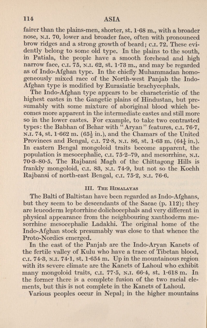 114 ASIA fairer than the plains-men, shorter, st. 1-68 т., with a broader nose, n.i. 70, lower and broader face, often with pronounced brow ridges and a strong growth of beard ; c.i. 72. These evi¬ dently belong to some old type. In the plains to the south, in Patiala, the people have a smooth forehead and high narrow face, c.i. 75, n.i. 62, st. 1-73 т., and may be regarded as of Indo-Afghan type. In the chiefly Muhammadan homo¬ geneously mixed race of the North-west Panjab the Indo- Afghan type is modified by Eurasiatic brachycephals. The Indo-Afghan type appears to be characteristic of the highest castes in the Gangetic plains of Hindustan, but pre¬ sumably with some mixture of aboriginal blood which be¬ comes more apparent in the intermediate castes and still more so in the lower castes. For example, to take two contrasted types: the Babhan of Behar with Aryan features, c.i. 76-7, n.i. 74, St. 1*662 m. (65J in.), and the Chamars of the United Provinces and Bengal, c.i. 72-8, n.i. 86, st. 1-63 m. (64J in.). In eastern Bengal mongoloid traits become apparent, the population is mesocephalic, c.i. 75*2-79, and mesorrhine, n.i. 70-3-80-5. The Rajbansi Magh of the Chittagong Hills is franldy mongoloid, c.i. 83, n.i. 74-9, but not so the Kochh Rajbansi of north-east Bengal, c.i. 75-2, n.i. 76-6. III. The Himalayas The Baiti of Baltistan have been regarded as Indo-Afghans, but they seem to be descendants of the Sacae (p. 112); they are leucoderm leptorrhine dolichocephals and very different in physical appearance from the neighbouring xanthoderm me¬ sorrhine mesocephalic Ladakhi. The original home of the Indo-Afghan stock presumably was close to that whence the Proto-Nordics emerged. In the east of the Panjab are the Indo-Aryan Kanets of the fertile valley of Kulu who have a trace of Tibetan blood, c.i. 74-3, n.i. 74-1, St. 1*654 m. Up in the mountainous region with its severe climate are the Kanets of Lahoul who exhibit many mongoloid traits, c.i. 77-5, n.i. 66*4, st. 1*618 m. In the former there is a complete fusion of the two racial ele¬ ments, but this is not complete in the Kanets of Lahoul. Various peoples occur in Nepal; in the higher mountains