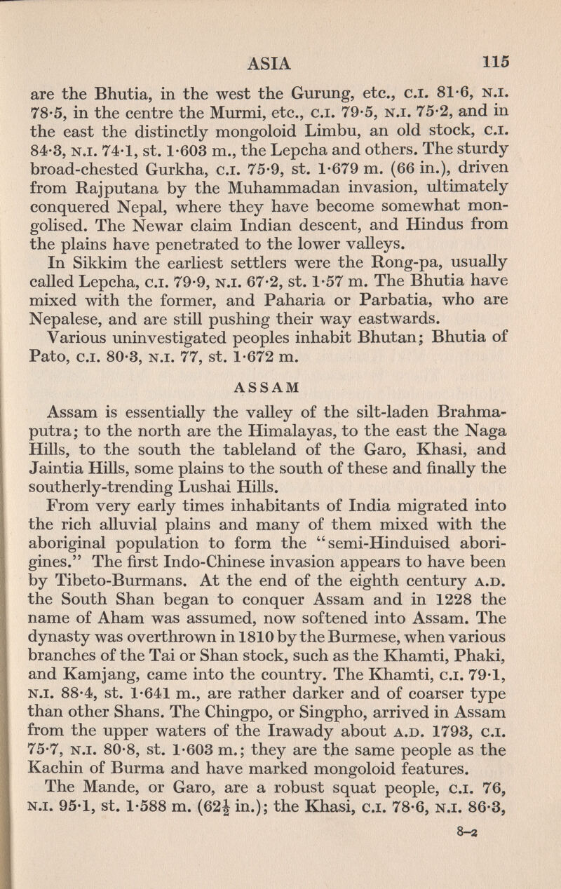 ASIA 115 are the Bhutia, in the west the Gurung, etc., c.i. 81*6, n.i. 78-5, in the centre the Murmi, etc., c.i. 79-5, n.i. 75-2, and in the east the distinctly mongoloid Limbu, an old stock, c.i. 84-3, n.i. 74-1, St. 1-603 m., the Lepcha and others. The sturdy broad-chested Gurkha, c.i. 75-9, st. 1*679 m. (66 in.), driven from Raj putaña by the Muhammadan invasion, ultimately conquered Nepal, where they have become somewhat mon- golised. The Newar claim Indian descent, and Hindus from the plains have penetrated to the lower valleys. In Sikkim the earliest settlers were the Rong-pa, usually called Lepcha, c.i. 79*9, n.i. 67*2, st. 1*57 m. The Bhutia have mixed with the former, and Paharia or Parbatia, who are Nepalese, and are still pushing their way eastwards. Various uninvestigated peoples inhabit Bhutan; Bhutia of Pato, c.i. 80-3, n.i. 77, st. 1-672 m. assam Assam is essentially the valley of the silt-laden Brahma¬ putra; to the north are the Himalayas, to the east the Naga Hills, to the south the tableland of the Garo, Khasi, and Jaintia Hills, some plains to the south of these and finally the southerly-trending Lushai Hills. From very early times inhabitants of India migrated into the rich alluvial plains and many of them mixed with the aboriginal population to form the  semi-Hinduised abori¬ gines. The first Indo-Chinese invasion appears to have been by Tibeto-Burmans. At the end of the eighth century a.D. the South Shan began to conquer Assam and in 1228 the name of Aham was assumed, now softened into Assam. The dynasty was overthrown in 1810 by the Burmese, when various branches of the Tai or Shan stock, such as the Khamti, Phaki, and Kamjang, came into the country. The Khamti, c.i. 79-1, n.i. 88-4, St. 1-641 m., are rather darker and of coarser type than other Shans. The Chingpo, or Singpho, arrived in Assam from the upper waters of the Irawady about a.d. 1793, c.i. 75-7, n.i. 80-8, St. 1-603 m. ; they are the same people as the Kachin of Burma and have marked mongoloid features. The Mande, or Garo, are a robust squat people, c.i. 76, n.i. 95-1, St. 1-588 m. (62| in.); the Khasi, c.i. 78-6, n.i. 86-3, 8-г