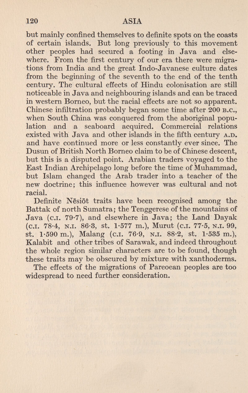 120 ASIA but mainly confined themselves to definite spots on the coasts of certain islands. But long previously to this movement other peoples had secured a footing in Java and else¬ where. From the first century of our era there were migra¬ tions from India and the great Indo-Javanese culture dates from the beginning of the seventh to the end of the tenth century. The cultural effects of Hindu colonisation are still noticeable in Java and neighbouring islands and can be traced in western Borneo, but the racial effects are not so apparent, Chinese infiltration probably began some time after 200 b.c., when South China was conquered from the aboriginal popu¬ lation and a seaboard acquired. Commercial relations existed with Java and other islands in the fifth century a.d. and have continued more or less constantly ever since. The Dusun of British North Borneo claim to be of Chinese descent, but this is a disputed point. Arabian traders voyaged to the East Indian Archipelago long before the time of Muhammad, but Islam changed the Arab trader into a teacher of the new doctrine; this influence however was cultural and not racial. Definite Nesiöt traits have been recognised among the Battale of north Sumatra; the Tenggerese of the mountains of Java (c.i. 79'7), and elsewhere in Java; the Land Dayak (c.i. 78-4, n.i. 86*3, St. 1-577 m.), Murut (c.i. 77-5, n.i. 99, st. 1-590 т.), Malang (c.i. 76-9, n.i. 88-2, st. 1-535 т.), Kalabit and other tribes of Sarawak, and indeed throughout the whole region similar characters are to be found, though these traits may be obscured by mixture with xanthoderms. The effects of the migrations of Pareoean peoples are too widespread to need further consideration.