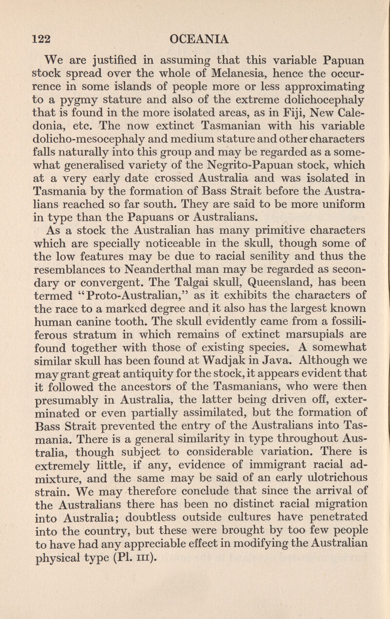 122 OCEANIA We are justified in assuming that this variable Papuan stock spread over the whole of Melanesia, hence the occur¬ rence in some islands of people more or less approximating to a pygmy stature and also of the extreme dolichocephaly that is found in the more isolated areas, as in Fiji, New Cale¬ donia, etc. The now extinct Tasmanian with his variable dolicho-mesocephaly and medium stature and other characters falls naturally into this group and may be regarded as a some¬ what generalised variety of the Negrito-Papuan stock, which at a very early date crossed Australia and was isolated in Tasmania by the formation of Bass Strait before the Austra¬ lians reached so far south. They are said to be more uniform in type than the Papuans or Australians. As a stock the Australian has many primitive characters which are specially noticeable in the skull, though some of the low features may be due to racial senility and thus the resemblances to Neanderthal man may be regarded as secon¬ dary or convergent. The Talgai skull, Queensland, has been termed Proto-Australian, as it exhibits the characters of the race to a marked degree and it also has the largest known human canine tooth. The skull evidently came from a fossili- ferous stratum in which remains of extinct marsupials are found together with those of existing species. A somewhat similar skull has been found at Wadjak in Java. Although we may grant great antiquity for the stock, it appears evident that it followed the ancestors of the Tasmaniane, who were then presumably in Australia, the latter being driven off, exter¬ minated or even partially assimilated, but the formation of Bass Strait prevented the entry of the Australians into Tas¬ mania. There is a general similarity in type throughout Aus¬ tralia, though subject to considerable variation. There is extremely little, if any, evidence of immigrant racial ad¬ mixture, and the same may be said of an early ulotrichous strain. We may therefore conclude that since the arrival of the Australians there has been no distinct racial migration into Australia; doubtless outside cultures haVe penetrated into the country, but these were brought by too few people to have had any appreciable effect in modifying the Australian physical type (PI. iii).