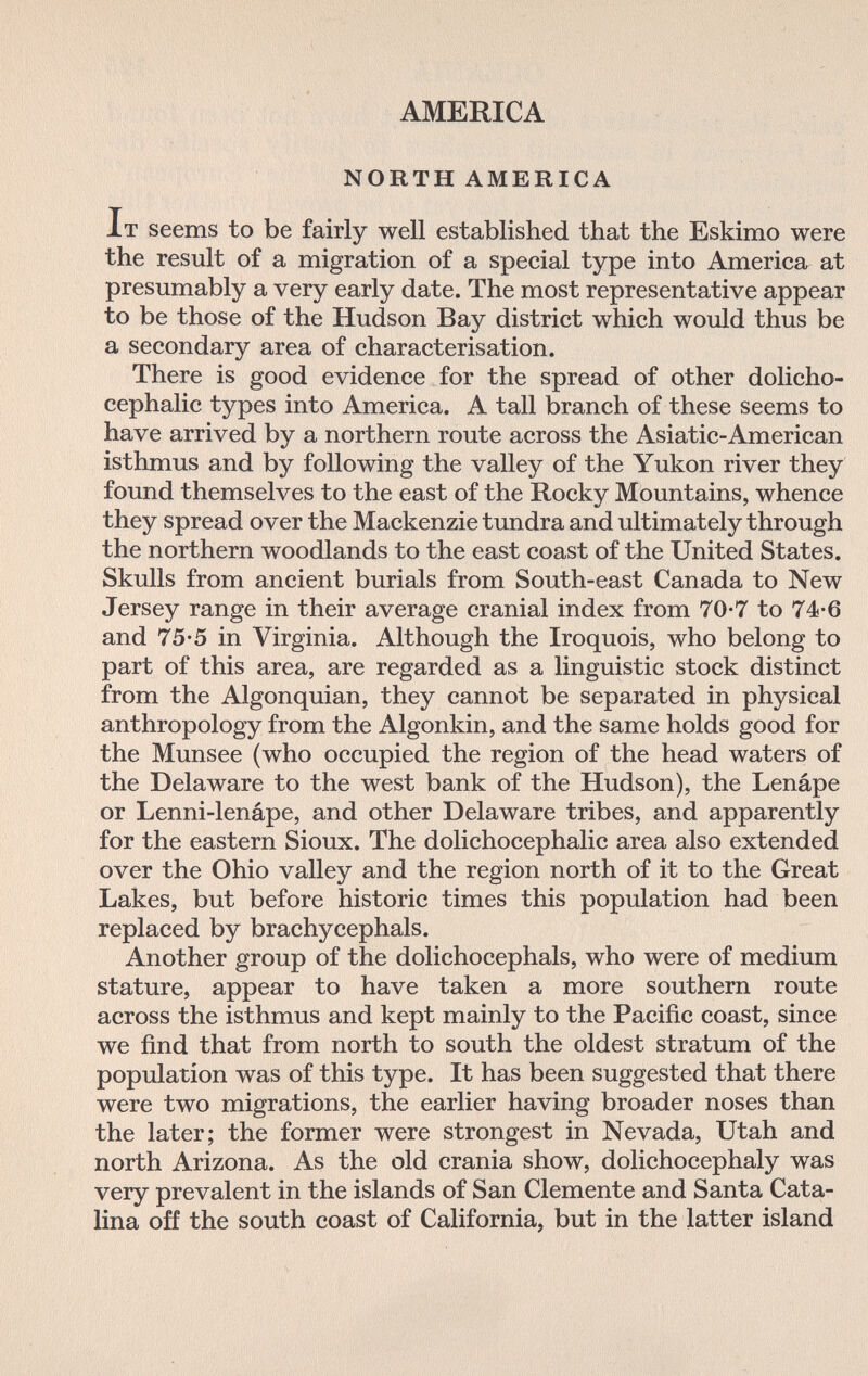 AMERICA NORTH AMERICA It seems to be fairly well established that the Eskimo were the result of a migration of a special type into America at presumably a very early date. The most representative appear to be those of the Hudson Bay district which would thus be a secondary area of characterisation. There is good evidence for the spread of other dolicho¬ cephalic types into America. A tall branch of these seems to have arrived by a northern route across the Asiatic-American isthmus and by following the valley of the Yukon river they found themselves to the east of the Rocky Mountains, whence they spread over the Mackenzie tundra and ultimately through the northern woodlands to the east coast of the United States. Skulls from ancient burials from South-east Canada to New Jersey range in their average cranial index from 70*7 to 74-6 and 75-5 in Virginia. Although the Iroquois, who belong to part of this area, are regarded as a linguistic stock distinct from the Algonquian, they cannot be separated in physical anthropology from the Algonkin, and the same holds good for the Munsee (who occupied the region of the head waters of the Delaware to the west bank of the Hudson), the Lenápe or Lenni-lenápe, and other Delaware tribes, and apparently for the eastern Sioux. The dolichocephalic area also extended over the Ohio valley and the region north of it to the Great Lakes, but before historic times this population had been replaced by brachycephals. Another group of the dolichocephals, who were of medium stature, appear to have taken a more southern route across the isthmus and kept mainly to the Pacific coast, since we find that from north to south the oldest stratum of the population was of this type. It has been suggested that there were two migrations, the earlier having broader noses than the later; the former were strongest in Nevada, Utah and north Arizona. As the old crania show, dolichocephaly was very prevalent in the islands of San Clemente and Santa Cata¬ lina off the south coast of California, but in the latter island