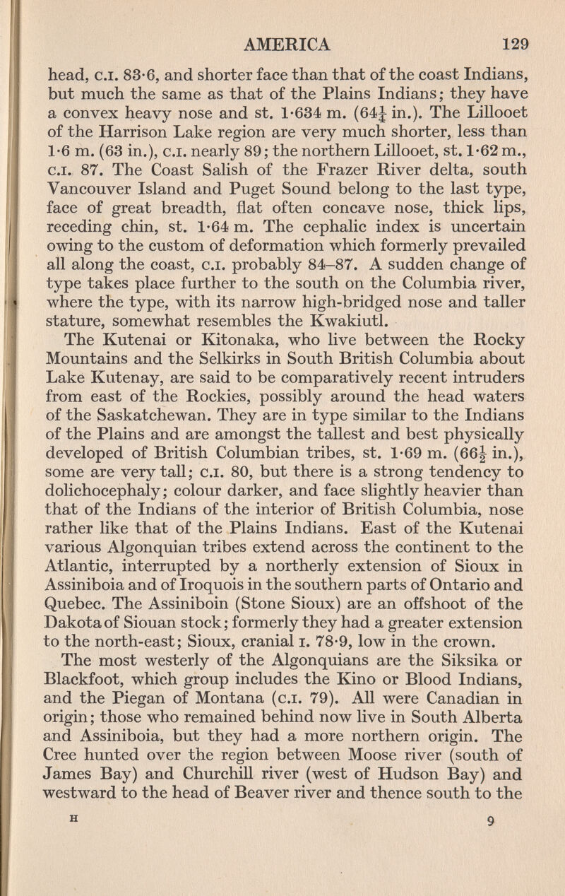 AMERICA 129 head, c.i. 83-6, and shorter face than that of the coast Indians, but much the same as that of the Plains Indians ; they have a convex heavy nose and st. 1-634 m. (64J in.). The Lillooet of the Harrison Lake region are very much shorter, less than 1*6 m. (63 in.), C.I. nearly 89; the northern Lillooet, st. 1*62 т., C.I. 87. The Coast Salish of the Frazer River delta, south Vancouver Island and Puget Sound belong to the last type, face of great breadth, flat often concave nose, thick lips, receding chin, st. 1-64 m. The cephalic index is uncertain owing to the custom of deformation which formerly prevailed all along the coast, c.i. probably 84-87. A sudden change of type takes place further to the south on the Columbia river, where the type, with its narrow high-bridged nose and taller stature, somewhat resembles the Kwakiutl. The Kutenai or Kitonaka, who live between the Rocky Mountains and the Selkirks in South British Columbia about Lake Kutenay, are said to be comparatively recent intruders from east of the Rockies, possibly around the head waters of the Saskatchewan. They are in type similar to the Indians of the Plains and are amongst the tallest and best physically developed of British Columbian tribes, st. 1-69 m. (66j in.), some are very tall; c.i. 80, but there is a strong tendency to dolichocephaly; colour darker, and face slightly heavier than that of the Indians of the interior of British Columbia, nose rather like that of the Plains Indians. East of the Kutenai various Algonquian tribes extend across the continent to the Atlantic, interrupted by a northerly extension of Sioux in Assiniboia and of Iroquois in the southern parts of Ontario and Quebec. The Assiniboin (Stone Sioux) are an offshoot of the Dakota of Siouan stock; formerly they had a greater extension to the north-east; Sioux, cranial i. 78-9, low in the crown. The most westerly of the Algonquians are the Siksika or Blackfoot, which group includes the Kino or Blood Indians, and the Piegan of Montana (c.i. 79). All were Canadian in origin ; those who remained behind now live in South Alberta and Assiniboia, but they had a more northern origin. The Cree hunted over the region between Moose river (south of James Bay) and Churchill river (west of Hudson Bay) and westward to the head of Beaver river and thence south to the H 9