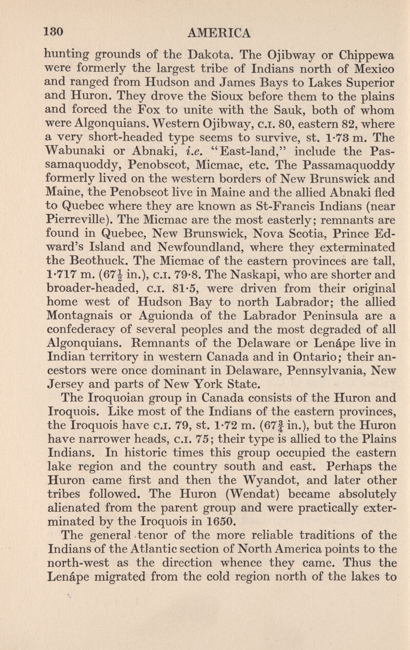 130 AMERICA hunting grounds of the Dakota. The О jib way or Chippewa were formerly the largest tribe of Indians north of Mexico and ranged from Hudson and James Bays to Lakes Superior and Huron. They drove the Sioux before them to the plains and forced the Fox to unite with the Sauk, both of whom were Algonquians. Western Ojibway, c.i. 80, eastern 82, where a very short-headed type seems to survive, st. 1-73 m. The Wabunaki or Abnaki, i.e. East-land, include the Pas- samaquoddy, Penobscot, Micmac, etc. The Passamaquoddy formerly lived on the western borders of New Brunswick and Maine, the Penobscot live in Maine and the allied Abnaki fled to Quebec where they are known as St-Francis Indians (near Pierreville). The Micmac are the most easterly; remnants are found in Quebec, New Brunswick, Nova Scotia, Prince Ed¬ ward's Island and Newfoundland, where they exterminated the Beothuck. The Micmac of the eastern provinces are tall, 1-717 m. (67| in.), C.I. 79-8. The Naskapi, who are shorter and broader-headed, c.i. 81'5, were driven from their original home west of Hudson Bay to north Labrador; the allied Montagnais or Aguionda of the Labrador Peninsula are a confederacy of several peoples and the most degraded of all Algonquians. Remnants of the Delaware or Lenápe live in Indian territory in western Canada and in Ontario ; their an¬ cestors were once dominant in Delaware, Pennsylvania, New Jersey and parts of New York State. The Iroquoian group in Canada consists of the Huron and Iroquois. Like most of the Indians of the eastern provinces, the Iroquois have c.i. 79, st. 1-72 m. (67f in.), but the Huron have narrower heads, c.i. 75; their type is allied to the Plains Indians. In historic times this group occupied the eastern lake region and the country south and east. Perhaps the Huron came first and then the Wyandot, and later other tribes followed. The Huron (Wendat) became absolutely alienated from the parent group and were practically exter¬ minated by the Iroquois in 1650. The general tenor of the more reliable traditions of the Indians of the Atlantic section of North America points to the north-west as the direction whence they came. Thus the Lenápe migrated from the cold region north of the lakes to