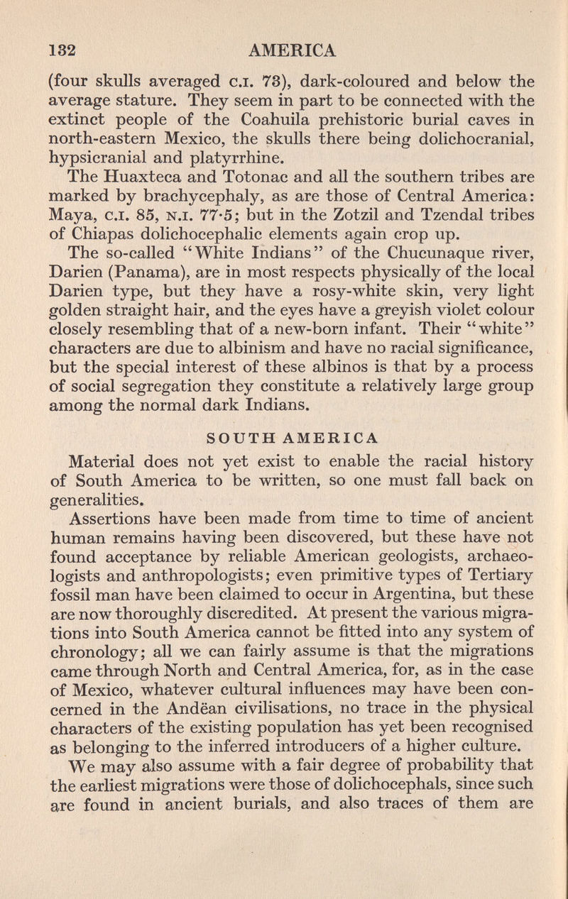 132 AMERICA (four skulls averaged c.i. 73), dark-coloured and below the average stature. They seem in part to be connected with the extinct people of the Coahuila prehistoric burial caves in north-eastern Mexico, the skulls there being dolichocranial, hypsicranial and platyrrhine. The Huaxteca and Totonac and all the southern tribes are marked by brachycephaly, as are those of Central America: Maya, c.i. 85, n.i. 77-5; but in the Zotzil and Tzendal tribes of Chiapas dolichocephalic elements again crop up. The so-called White Indians of the Chucunaque river, Darien (Panama), are in most respects physically of the local Darien type, but they have a rosy-white skin, very light golden straight hair, and the eyes have a greyish violet colour closely resembling that of a new-born infant. Their white characters are due to albinism and have no racial significance, but the special interest of these albinos is that by a process of social segregation they constitute a relatively large group among the normal dark Indians. SOUTH AMERICA Material does not yet exist to enable the racial history of South America to be written, so one must fall back on generalities. Assertions have been made from time to time of ancient human remains having been discovered, but these have not found acceptance by reliable American geologists, archaeo¬ logists and anthropologists; even primitive types of Tertiary fossil man have been claimed to occur in Argentina, but these are now thoroughly discredited. At present the various migra¬ tions into South America cannot be fitted into any system of chronology; all we can fairly assume is that the migrations came through North and Central America, for, as in the case of Mexico, whatever cultural influences may have been con¬ cerned in the Andëan civilisations, no trace in the physical characters of the existing population has yet been recognised as belonging to the inferred introducers of a higher culture. We may also assume with a fair degree of probability that the earliest migrations were those of dolichocephals, since such are found in ancient burials, and also traces of them are