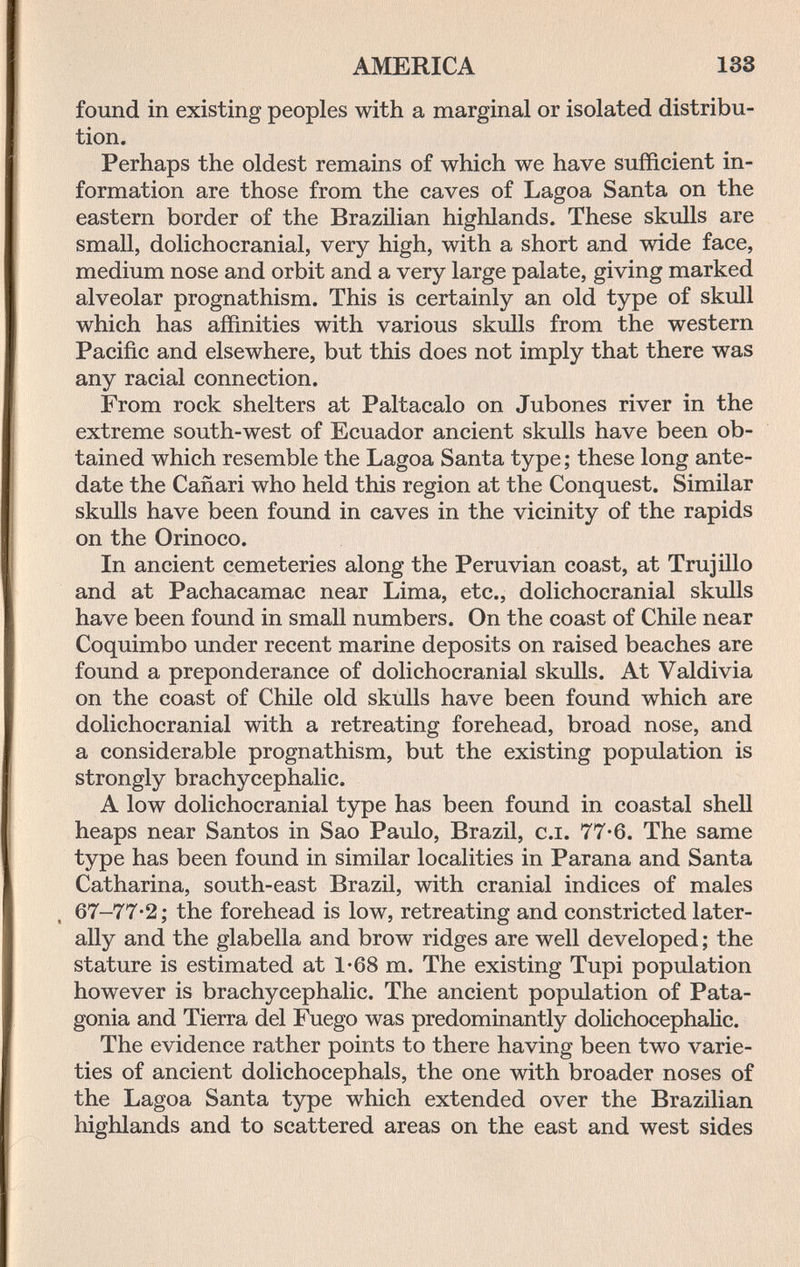 AMERICA 183 found in existing peoples with a marginal or isolated distribu¬ tion. Perhaps the oldest remains of which we have sufficient in¬ formation are those from the caves of Lagoa Santa on the eastern border of the Brazilian highlands. These skulls are small, dolichocranial, very high, with a short and wide face, medium nose and orbit and a very large palate, giving marked alveolar prognathism. This is certainly an old type of skull which has affinities with various skulls from the western Pacific and elsewhere, but this does not imply that there was any racial connection. From rock shelters at Paltacalo on Jubones river in the extreme south-west of Ecuador ancient skulls have been ob¬ tained which resemble the Lagoa Santa type; these long ante¬ date the Cañari who held this region at the Conquest. Similar skulls have been found in caves in the vicinity of the rapids on the Orinoco. In ancient cemeteries along the Peruvian coast, at Trujillo and at Pachacamac near Lima, etc., dolichocranial skulls have been found in small numbers. On the coast of Chile near Coquimbo under recent marine deposits on raised beaches are found a preponderance of dolichocranial skulls. At Valdivia on the coast of Chile old skulls have been found which are dolichocranial with a retreating forehead, broad nose, and a considerable prognathism, but the existing population is strongly brachycephalic. A low dolichocranial type has been found in coastal shell heaps near Santos in Sao Paulo, Brazil, c.i. 77-6. The same type has been found in similar localities in Parana and Santa Catharina, south-east Brazil, with cranial indices of males , 67-77-2; the forehead is low, retreating and constricted later¬ ally and the glabella and brow ridges are well developed ; the stature is estimated at 1*68 m. The existing Tupi population however is brachycephalic. The ancient population of Pata¬ gonia and Tierra del Fuego was predomiaantly dolichocephalic. The evidence rather points to there having been two varie¬ ties of ancient dolichocephals, the one with broader noses of the Lagoa Santa type which extended over the Brazilian highlands and to scattered areas on the east and west sides