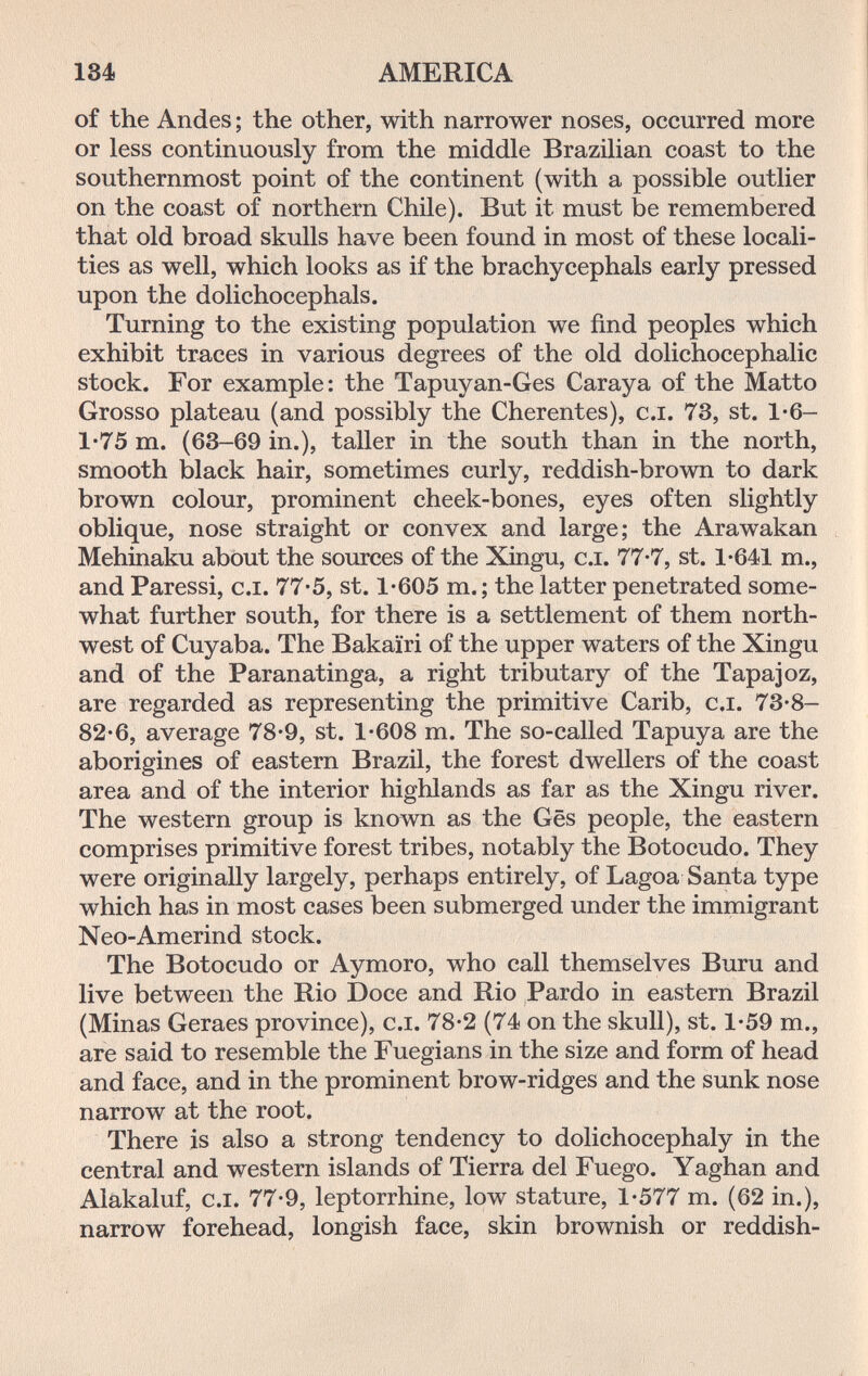 184 AMERICA of the Andes ; the other, with narrower noses, occurred more or less continuously from the middle Brazilian coast to the southernmost point of the continent (with a possible outlier on the coast of northern Chile). But it must be remembered that old broad skulls have been found in most of these locali¬ ties as well, which looks as if the brachycephals early pressed upon the dolichocephals. Turning to the existing population we find peoples which exhibit traces in various degrees of the old dolichocephalic stock. For example: the Tapuyan-Ges Caraya of the Matto Grosso plateau (and possibly the Cherentes), c.i. 73, st. 1-6- 1*75 m. (63-69 in.), taller in the south than in the north, smooth black hair, sometimes curly, reddish-brown to dark brown colour, prominent cheek-bones, eyes often slightly oblique, nose straight or convex and large; the Arawakan Mehinaku about the sources of the Xingu, c.i. 77-7, st. 1-641 т., and Paressi, c.i. 77*5, st. 1-605 т.; the latter penetrated some¬ what further south, for there is a settlement of them north¬ west of Cuyaba. The Bakairi of the upper waters of the Xingu and of the Paranatinga, a right tributary of the Tapajoz, are regarded as representing the primitive Carib, c.i. 73-8- 82-6, average 78-9, st. 1-608 m. The so-called Tapuya are the aborigines of eastern Brazil, the forest dwellers of the coast area and of the interior highlands as far as the Xingu river. The western group is known as the Ges people, the eastern comprises primitive forest tribes, notably the Botocudo. They were originally largely, perhaps entirely, of Lagoa Santa type which has in most cases been submerged under the immigrant Neo-Amerind stock. The Botocudo or Aymoro, who call themselves Buru and live between the Rio Doce and Rio Pardo in eastern Brazil (Minas Geraes province), c.i. 78-2 (74 on the skull), st. 1-59 т., are said to resemble the Fuegians in the size and form of head and face, and in the prominent brow-ridges and the sunk nose narrow at the root. There is also a strong tendency to dolichocephaly in the central and western islands of Tierra del Fuego. Yaghan and Alakaluf, c.i. 77-9, leptorrhine, low stature, 1-577 m. (62 in.), narrow forehead, longish face, skin brownish or reddish-