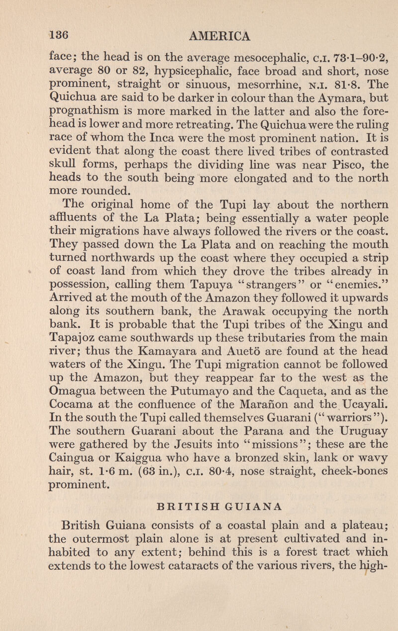 136 AMERICA face; the head is on the average mesocephalic, сл. 73-1-90-2, average 80 or 82, hypsicephalic, face broad and short, nose prominent, straight or sinuous, mesorrhine, n.i. 81-8. The Quichua are said to be darker in colour than the Aymara, but prognathism is more marked in the latter and also the fore¬ head is lower and more retreating. The Quichua were the ruling race of whom the Inca were the most prominent nation. It is evident that along the coast there lived tribes of contrasted skull forms, perhaps the dividing line was near Pisco, the heads to the south being more elongated and to the north more rounded. The original home of the Tupi lay about the northern affluents of the La Plata; being essentially a water people their migrations have always followed the rivers or the coast. They passed down the La Plata and on reaching the mouth turned northwards up the coast where they occupied a strip of coast land from which they drove the tribes already in possession, calling them Tapuya strangers or enemies. Arrived at the mouth of the Amazon they followed it upwards along its southern bank, the Arawak occupying the north bank. It is probable that the Tupi tribes of the Xingu and Tapajoz came southwards up these tributaries from the main river; thus the Kamayara and Auetö are found at the head waters of the Xingu. The Tupi migration cannot be followed up the Amazon, but they reappear far to the west as the Omagua between the Putumayo and the Caqueta, and as the Cocama at the confluence of the Marañon and the Ucayali. In the south the Tupi called themselves Guarani ( warriors ). The southern Guarani about the Parana and the Uruguay were gathered by the Jesuits into missions; these are the Caingua or Kaiggua who have a bronzed skin, lank or wavy hair, St. 1*6 m. (63 in.), c.i. 80-4, nose straight, cheek-bones prominent. BRITISH GUIANA British Guiana consists of a coastal plain and a plateau; the outermost plain alone is at present cultivated and in¬ habited to any extent; behind this is a forest tract which extends to the lowest cataracts of the various rivers, the high-