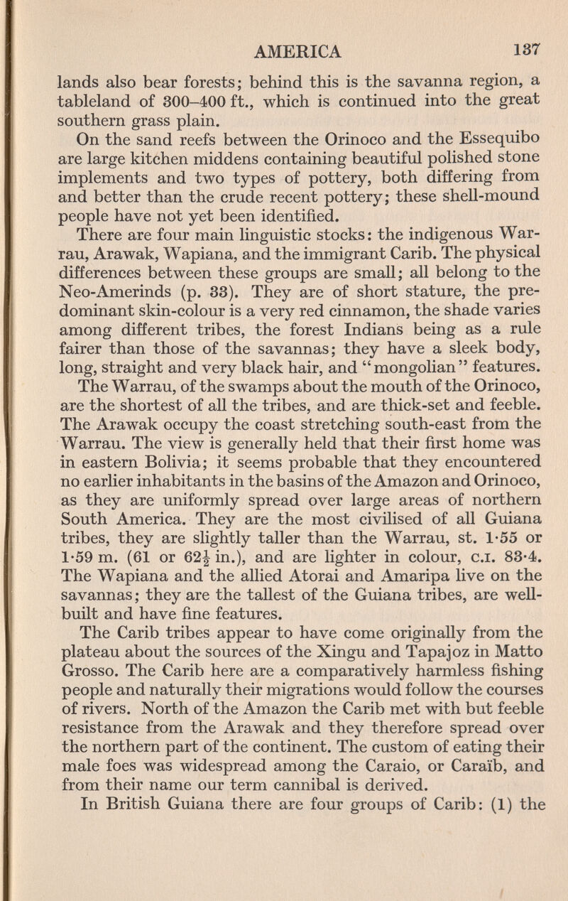 AMERICA 137 lands also bear forests; behind this is the savanna region, a tableland of 300-400 ft., which is continued into the great southern grass plain. On the sand reefs between the Orinoco and the Essequibo are large kitchen middens containing beautiful polished stone implements and two types of pottery, both differing from and better than the crude recent pottery; these shell-mound people have not yet been identified. There are four main linguistic stocks: the indigenous War- rau, Arawak, Wapiana, and the immigrant Carib. The physical differences between these groups are small ; all belong to the Neo-Amerinds (p. 33). They are of short stature, the pre¬ dominant skin-colour is a very red cinnamon, the shade varies among different tribes, the forest Indians being as a rule fairer than those of the savannas; they have a sleek body, long, straight and very black hair, and mongolian features. The Warrau, of the swamps about the mouth of the Orinoco, are the shortest of all the tribes, and are thick-set and feeble. The Arawak occupy the coast stretching south-east from the Warrau. The view is generally held that their first home was in eastern Bolivia; it seems probable that they encountered no earlier inhabitants in the basins of the Amazon and Orinoco, as they are uniformly spread over large areas of northern South America. They are the most civilised of all Guiana tribes, they are slightly taller than the Warrau, st. 1-55 or 1*59 m. (61 or 62| in.), and are lighter in colour, c.i. 83*4. The Wapiana and the allied Atorai and Amaripa live on the savannas ; they are the tallest of the Guiana tribes, are weU- built and have fine features. The Carib tribes appear to have come originally from the plateau about the sources of the Xingu and Tapajoz in Matto Grosso. The Carib here are a comparatively harmless fishing people and naturally their migrations would follow the courses of rivers. North of the Amazon the Carib met with but feeble resistance from the Arawak and they therefore spread over the northern part of the continent. The custom of eating their male foes was widespread among the Caraio, or Caraïb, and from their name our term cannibal is derived. In British Guiana there are four groups of Carib: (1) the