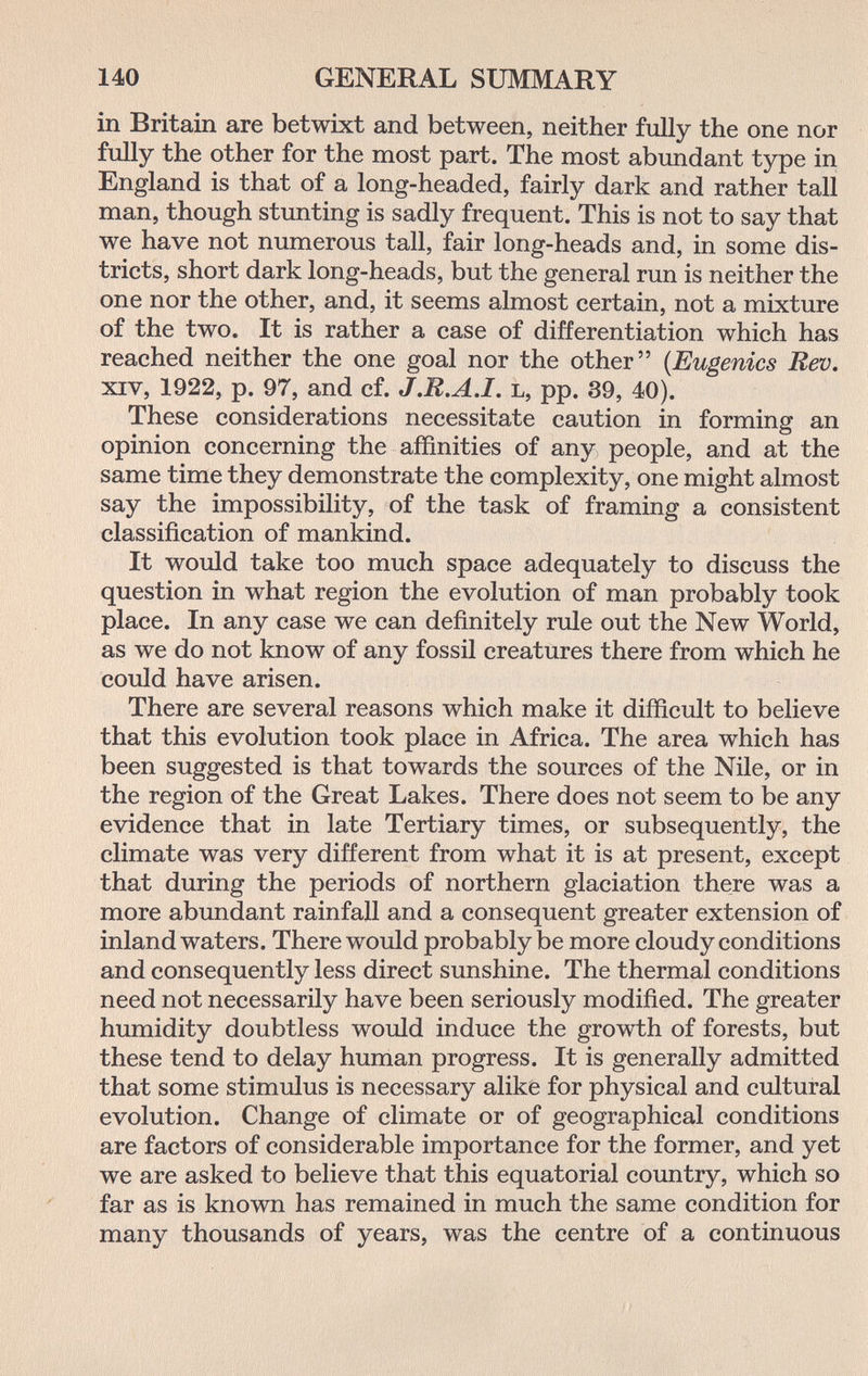 140 GENERAL SUMMARY in Britain are betwixt and between, neither fully the one nor fully the other for the most part. The most abundant type in England is that of a long-headed, fairly dark and rather tall man, though stunting is sadly frequent. This is not to say that we have not numerous tall, fair long-heads and, in some dis¬ tricts, short dark long-heads, but the general run is neither the one nor the other, and, it seems almost certain, not a mixture of the two. It is rather a case of differentiation which has reached neither the one goal nor the other {Eugenics Rev. xiv, 1922, p. 97, and cf. J.B.A.I. l, pp. 39, 40). These considerations necessitate caution in forming an opinion concerning the affinities of any people, and at the same time they demonstrate the complexity, one might almost say the impossibility, of the task of framing a consistent classification of mankind. It would take too much space adequately to discuss the question in what region the evolution of man probably took place. In any case we can definitely rule out the New World, as we do not know of any fossil creatures there from which he could have arisen. There are several reasons which make it difficult to believe that this evolution took place in Africa. The area which has been suggested is that towards the sources of the Nile, or in the region of the Great Lakes. There does not seem to be any evidence that in late Tertiary times, or subsequently, the climate was very different from what it is at present, except that during the periods of northern glaciation there was a more abundant rainfall and a consequent greater extension of inland waters. There would probably be more cloudy conditions and consequently less direct sunshine. The thermal conditions need not necessarily have been seriously modified. The greater humidity doubtless would induce the growth of forests, but these tend to delay human progress. It is generally admitted that some stimulus is necessary alike for physical and cultural evolution. Change of climate or of geographical conditions are factors of considerable importance for the former, and yet we are asked to believe that this equatorial country, which so far as is known has remained in much the same condition for many thousands of years, was the centre of a continuous