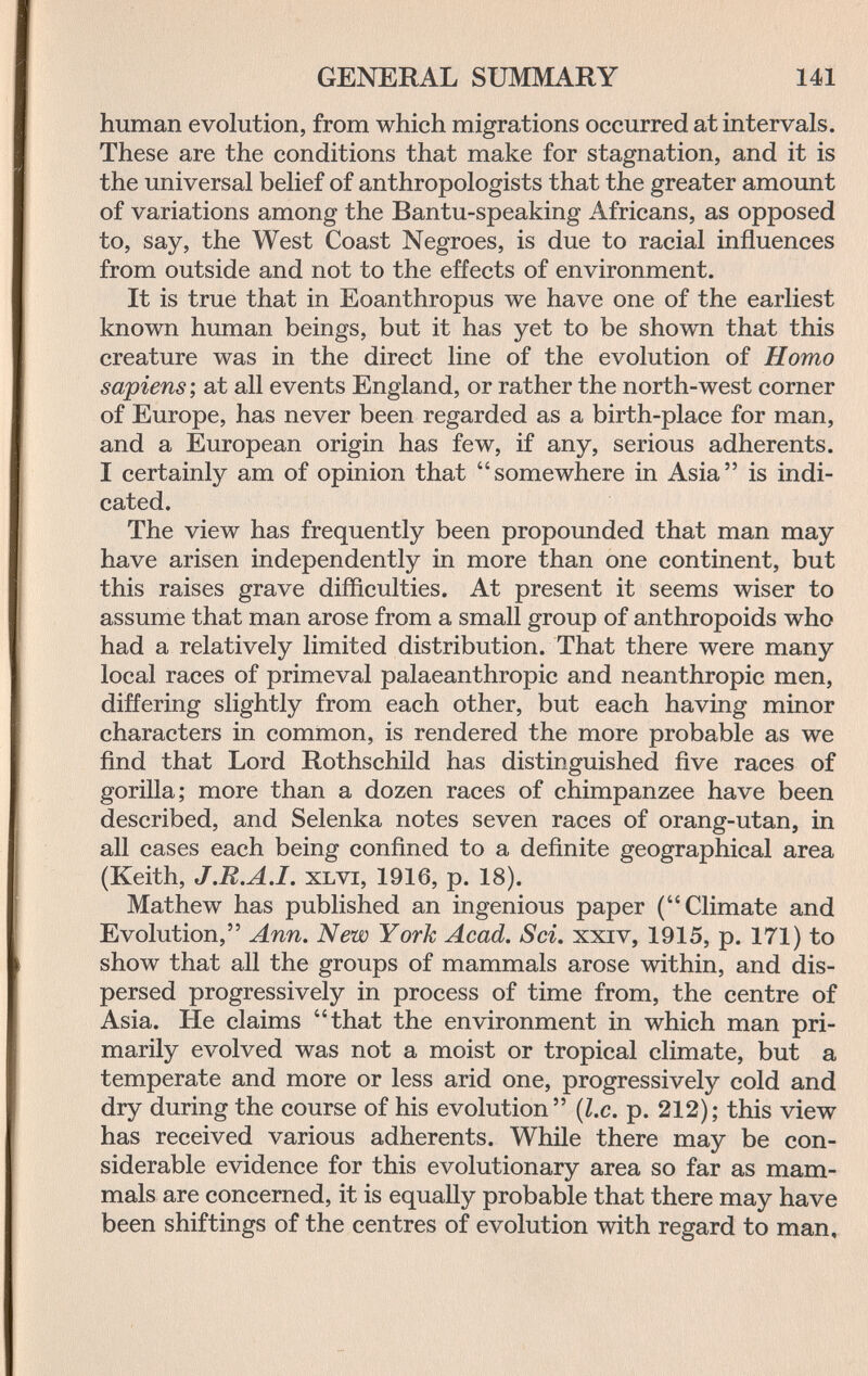 GENERAL SUMMARY 141 human evolution, from which migrations occurred at intervals. These are the conditions that make for stagnation, and it is the universal belief of anthropologists that the greater amount of variations among the Bantu-speaking Africans, as opposed to, say, the West Coast Negroes, is due to racial influences from outside and not to the effects of environment. It is true that in Eoanthropus we have one of the earliest known human beings, but it has yet to be shown that this creature was in the direct line of the evolution of Homo sapiens ; at all events England, or rather the north-west corner of Europe, has never been regarded as a birth-place for man, and a European origin has few, if any, serious adherents. I certainly am of opinion that somewhere in Asia is indi¬ cated. The view has frequently been propounded that man may have arisen independently in more than one continent, but this raises grave difficulties. At present it seems wiser to assume that man arose from a small group of anthropoids who had a relatively limited distribution. That there were many local races of primeval palaeanthropic and neanthropic men, differing slightly from each other, but each having minor characters in common, is rendered the more probable as we find that Lord Rothschild has distinguished five races of gorilla; more than a dozen races of chimpanzee have been described, and Selenka notes seven races of orang-utan, in all cases each being confined to a definite geographical area (Keith, J.R.A.I. XLVi, 1916, p. 18). Mathew has published an ingenious paper (Climate and Evolution, Ann. New York Acad. Sci. xxiv, 1915, p. 171) to show that all the groups of mammals arose within, and dis¬ persed progressively in process of time from, the centre of Asia. He claims that the environment in which man pri¬ marily evolved was not a moist or tropical climate, but a temperate and more or less arid one, progressively cold and dry during the course of his evolution {I.e. p. 212); this view has received various adherents. While there may be con¬ siderable evidence for this evolutionary area so far as mam¬ mals are concerned, it is equally probable that there may have been shiftings of the centres of evolution with regard to man.