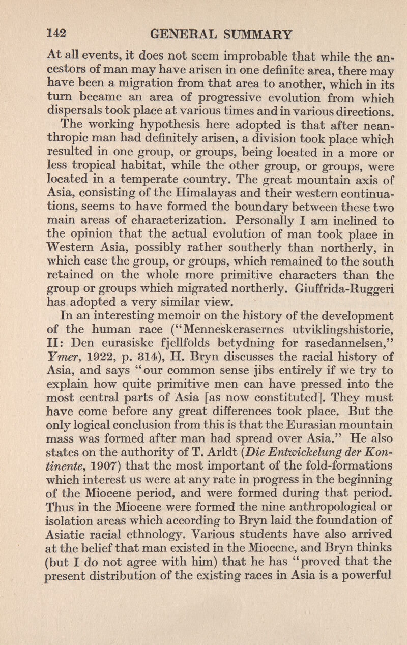 142 GENERAL SUMMARY At all events, it does not seem improbable that while the an¬ cestors of man may have arisen in one definite area, there may- have been a migration from that area to another, which in its turn became an area of progressive evolution from which dispersals took place at various times and in various directions. The working hypothesis here adopted is that after nean- thropic man had definitely arisen, a division took place which resulted in one group, or groups, being located in a more or less tropical habitat, while the other group, or groups, were located in a temperate country. The great mountain axis of Asia, consisting of the Himalayas and their western continua¬ tions, seems to have formed the boundary between these two main areas of characterization. Personally I am inclined to the opinion that the actual evolution of man took place in Western Asia, possibly rather southerly than northerly, in which case the group, or groups, which remained to the south retained on the whole more primitive characters than the group or groups which migrated northerly. Giuffrida-Ruggeri has adopted a very similar view. In an interesting memoir on the history of the development of the human race (Menneskerasernes utviklingshistorie, II: Den eurasiske fjellfolds betydning for rasedannelsen, Ymer, 1922, p. 314), H. Bryn discusses the racial history of Asia, and says our common sense jibs entirely if we try to explain how quite primitive men can have pressed into the most central parts of Asia [as now constituted]. They must have come before any great differences took place. But the only logical conclusion from this is that the Eurasian mountain mass was formed after man had spread over Asia. He also states on the authority of T. Arldt {Die Entwickelung der Kon¬ tinente, 1907) that the most important of the fold-formations which interest us were at any rate in progress in the beginning of the Miocene period, and were formed during that period. Thus in the Miocene were formed the nine anthropological or isolation areas which according to Bryn laid the foundation of Asiatic racial ethnology. Various students have also arrived at the belief that man existed in the Miocene, and Bryn thinks (but I do not agree with him) that he has proved that the present distribution of the existing races in Asia is a powerful