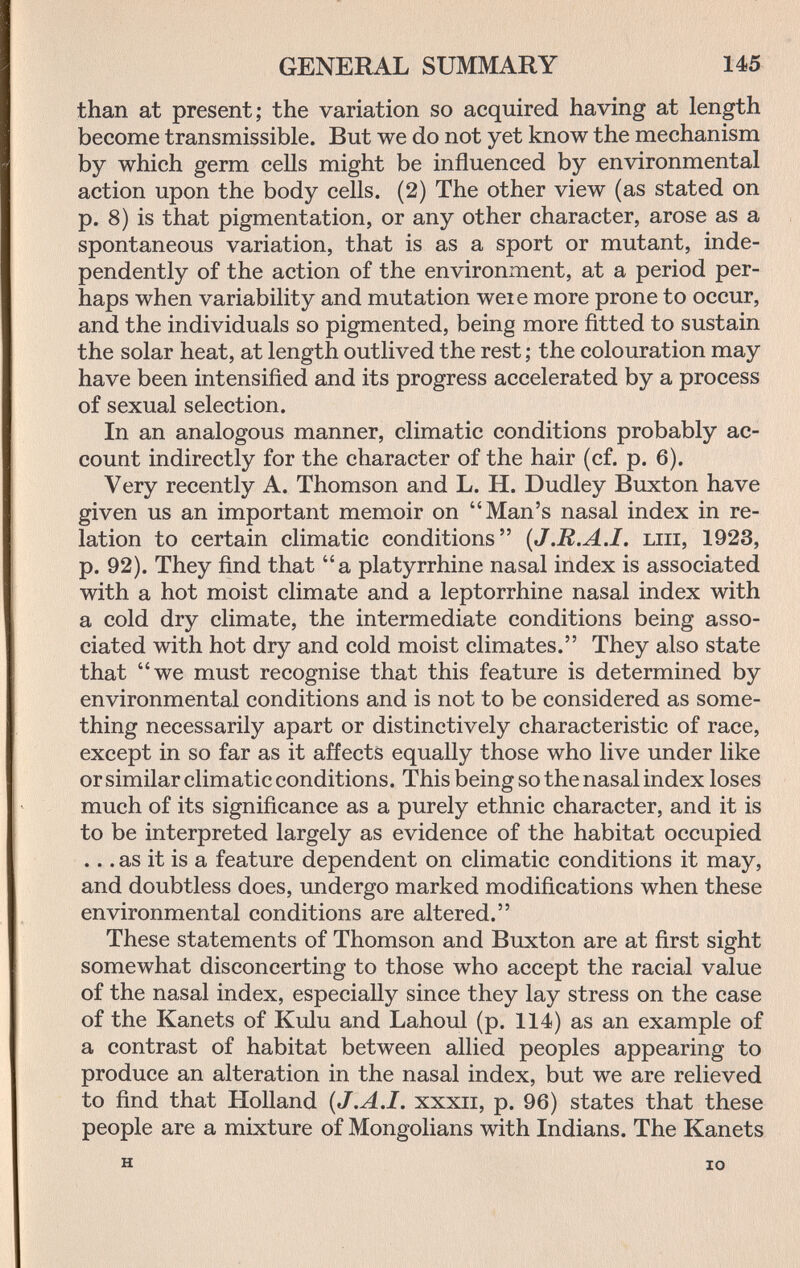 GENERAL SUMMARY 145 than at present; the variation so acquired having at length become transmissible. But we do not yet know the mechanism by which germ cells might be influenced by environmental action upon the body cells. (2) The other view (as stated on p. 8) is that pigmentation, or any other character, arose as a spontaneous variation, that is as a sport or mutant, inde¬ pendently of the action of the environment, at a period per¬ haps when variability and mutation weie more prone to occur, and the individuals so pigmented, being more fitted to sustain the solar heat, at length outlived the rest ; the colouration may have been intensified and its progress accelerated by a process of sexual selection. In an analogous manner, climatic conditions probably ac¬ count indirectly for the character of the hair (cf. p. 6). Very recently A. Thomson and L. H. Dudley Buxton have given us an important memoir on Man's nasal index in re¬ lation to certain climatic conditions {J.R.A.I, ып, 1923, p. 92). They find that a platyrrhine nasal index is associated with a hot moist climate and a leptorrhine nasal index with a cold dry climate, the intermediate conditions being asso¬ ciated with hot dry and cold moist climates. They also state that we must recognise that this feature is determined by environmental conditions and is not to be considered as some¬ thing necessarily apart or distinctively characteristic of race, except in so far as it affects equally those who live under like or similar climatic conditions. This being so the nasal index loses much of its significance as a purely ethnic character, and it is to be interpreted largely as evidence of the habitat occupied ... as it is a feature dependent on climatic conditions it may, and doubtless does, undergo marked modifications when these environmental conditions are altered. These statements of Thomson and Buxton are at first sight somewhat disconcerting to those who accept the racial value of the nasal index, especially since they lay stress on the case of the Kanets of Kulu and Lahoul (p. 114) as an example of a contrast of habitat between allied peoples appearing to produce an alteration in the nasal index, but we are relieved to find that Holland {J.A.I, xxxii, p. 96) states that these people are a mixture of Mongolians with Indians. The Kanets H IO