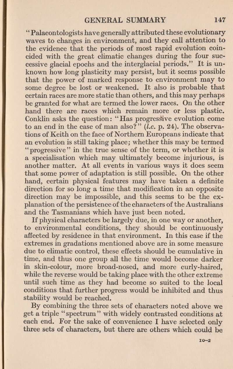 GENERAL SUMMARY 147  Palaeontologists have generally attributed these evolutionary waves to changes in environment, and they call attention to the evidence that the periods of most rapid evolution coin¬ cided with the great climatic changes during the four suc¬ cessive glacial epochs and the interglacial periods. It is un¬ known how long plasticity may persist, but it seems possible that the power of marked response to environment may to some degree be lost or weakened. It also is probable that certain races are more static than others, and this may perhaps be granted for what are termed the lower races. On the other hand there are races which remain more or less plastic. Conklin asks the question: Has progresáive evolution come to an end in the case of man also?  {I.e. p. 24). The observa¬ tions of Keith on the face of Northern Europeans indicate that an evolution is still taking place; whether this may be termed progressive in the true sense of the term, or whether it is a specialisation which may ultimately become injurious, is another matter. At all events in various ways it does seem that some power of adaptation is still possible. On the other hand, certain physical features may have taken a definite direction for so long a time that modification in an opposite direction may be impossible, and this seems to be the ex¬ planation of the persistence of the characters of the Australians and the Tasmanians which have just been noted. If physical characters be largely due, in one way or another, to environmental conditions, they should be continuously affected by residence in that environment. In this case if the extremes in gradations mentioned above are in some measure due to climatic control, these effects should be cumulative in time, and thus one group all the time would become darker in skin-colour, more broad-nosed, and more curly-haired, while the reverse would be taking place with the other extreme untü such time as they had become so suited to the local conditions that further progress would be inhibited and thus stability would be reached. By combining the three sets of characters noted above we get a triple spectrum with widely contrasted conditions at each end. For the sake of convenience I have selected only three sets of characters, but there are others which could be IO-2