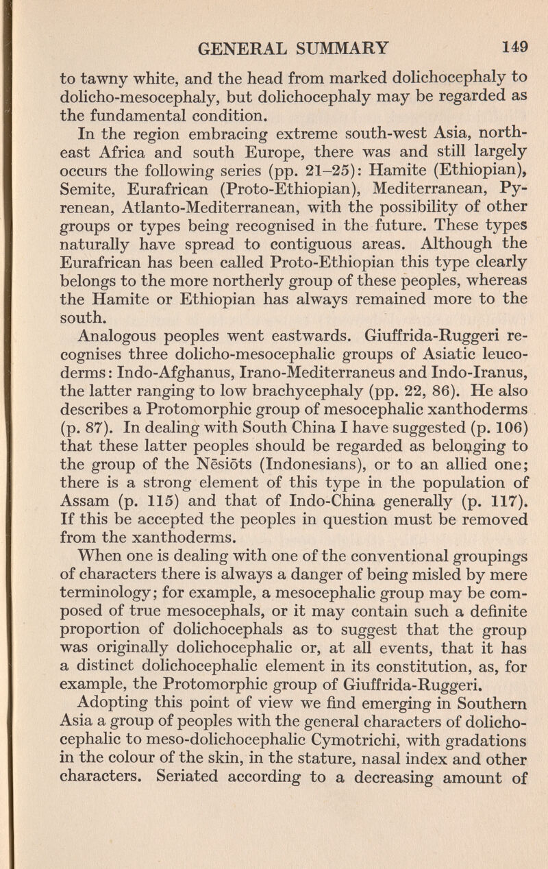 GENERAL SUMMARY 149 to tawny white, and the head from marked dolichocephaly to dolieho-mesocephaly, but dohchocephaly may be regarded as the fundamental condition. In the region embracing extreme south-west Asia, north¬ east Africa and south Europe, there was and still largely occurs the following series (pp. 21-25): Hamite (Ethiopian), Semite, Eurafrican (Proto-Ethiopian), Mediterranean, Py- renean, Atlanto-Mediterranean, with the possibility of other groups or types being recognised in the future. These types naturally have spread to contiguous areas. Although the Eurafrican has been called Proto-Ethiopian this type clearly belongs to the more northerly group of these peoples, whereas the Hamite or Ethiopian has always remained more to the south. Analogous peoples went eastwards. Giuffrida-Ruggeri re¬ cognises three dolicho-mesocephalic groups of Asiatic leuco- derms : Indo-Afghanus, Irano-Mediterraneus and Indo-Iranus, the latter ranging to low brachycephaly (pp. 22, 86). He also describes a Protomorphic group of mesocephalic xanthoderms (p. 87). In dealing with South China I have suggested (p. 106) that these latter peoples should be regarded as beloi;iging to the group of the Nesiöts (Indonesians), or to an allied one; there is a strong element of this type in the population of Assam (p. 115) and that of Indo-China generally (p. 117). If this be accepted the peoples in question must be removed from the xanthoderms. When one is dealing with one of the conventional groupings of characters there is always a danger of being misled by mere terminology; for example, a mesocephalic group may be com¬ posed of true mesocephals, or it may contain such a definite proportion of dolichocephals as to suggest that the group was originally dolichocephalic or, at all events, that it has a distinct dolichocephalic element in its constitution, as, for example, the Protomorphic group of Giuffrida-Ruggeri. Adopting this point of view we find emerging in Southern Asia a group of peoples with the general characters of dolicho¬ cephalic to meso-dolichocephalic Cymotrichi, with gradations in the colour of the skin, in the stature, nasal index and other characters. Seriated according to a decreasing amount of