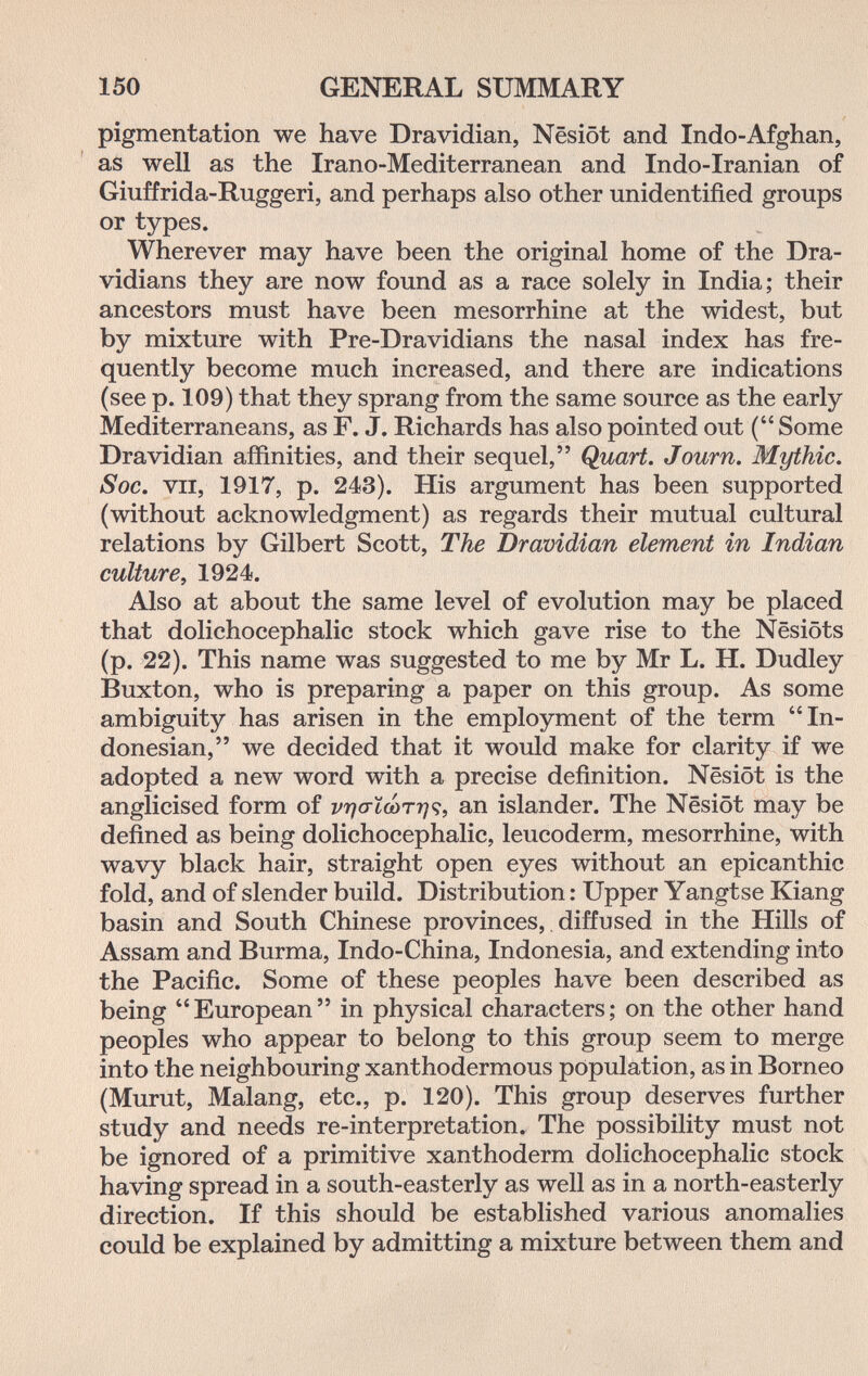 150 GENERAL SUMMARY pigmentation we have Dravidian, Nêsiôt and Indo-Afghan, as well as the Irano-Mediterranean and Indo-Iranian of Giuffrida-Ruggeri, and perhaps also other unidentified groups or types. Wherever may have been the original home of the Dra- vidians they are now found as a race solely in India; their ancestors must have been mesorrhine at the widest, but by mixture with Pre-Dravidians the nasal index has fre¬ quently become much increased, and there are indications (see p. 109) that they sprang from the same source as the early Mediterraneans, as F. J. Richards has also pointed out ( Some Dra vidian affinities, and their sequel, Quart. Journ. Mythic. S oc. VII, 1917, p. 243). His argument has been supported (without acknowledgment) as regards their mutual cultural relations by Gilbert Scott, The Dravidian element in Indian culture, 1924. Also at about the same level of evolution may be placed that dolichocephalic stock which gave rise to the Nesiöts (p. 22). This name was suggested to me by Mr L. H. Dudley Buxton, who is preparing a paper on this group. As some ambiguity has arisen in the employment of the term In¬ donesian, we decided that it would make for clarity if we adopted a new word with a precise definition. Nësiôt is the anglicised form of an islander. The Nësiôt may be defined as being dolichocephalic, leucoderm, mesorrhine, with wavy black hair, straight open eyes without an epicanthic fold, and of slender build. Distribution : Upper Yangtse Kiang basin and South Chinese provinces, diffused in the Hills of Assam and Burma, Indo-China, Indonesia, and extending into the Pacific. Some of these peoples have been described as being European in physical characters; on the other hand peoples who appear to belong to this group seem to merge into the neighbouring xanthodermous population, as in Borneo (Murut, Malang, etc., p. 120). This group deserves further study and needs re-interpretation. The possibility must not be ignored of a primitive xanthoderm dolichocephalic stock having spread in a south-easterly as well as in a north-easterly direction. If this should be established various anomalies could be explained by admitting a mixture between them and