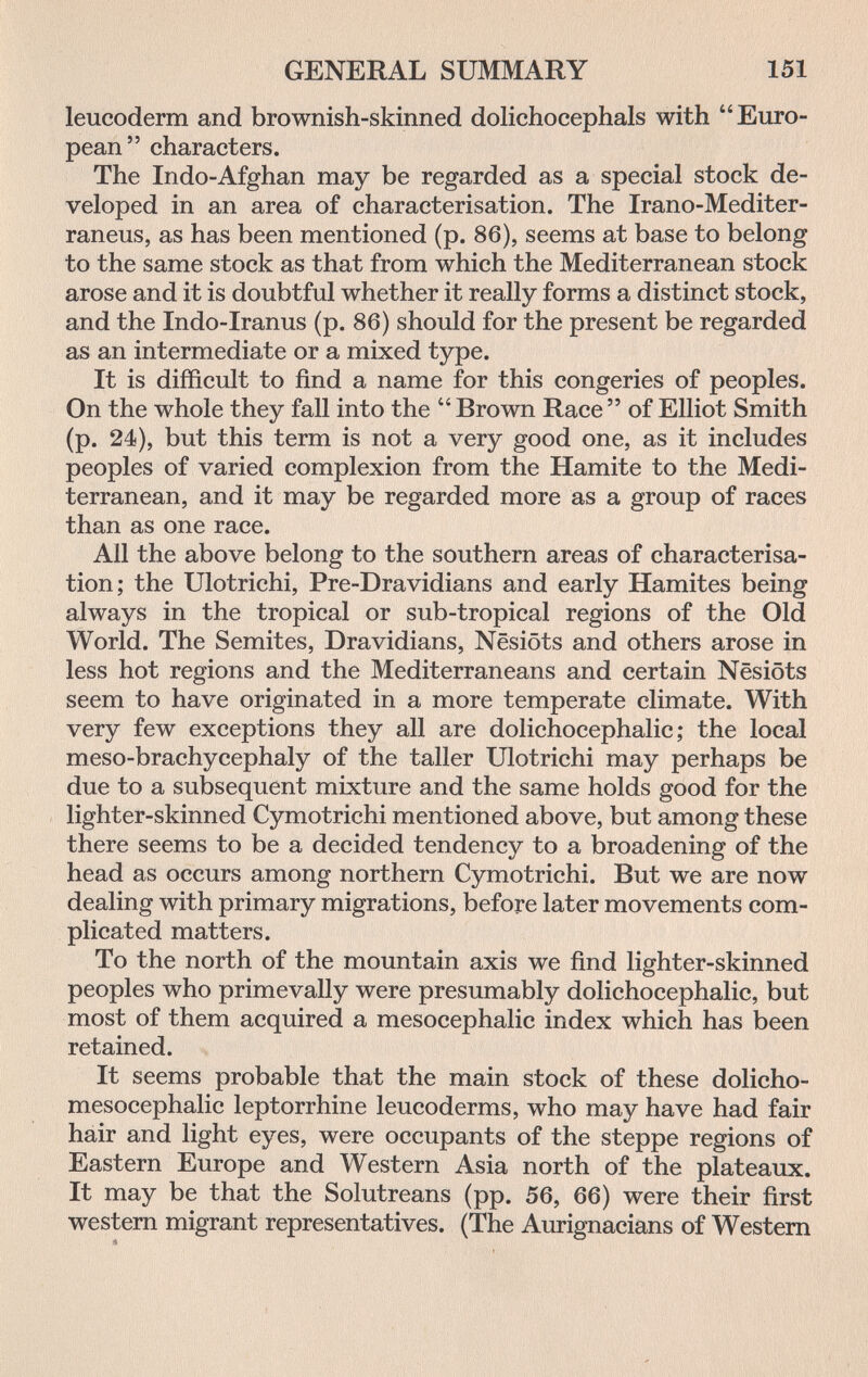 GENERAL SUMMARY 151 leucoderm and brownish-skinned dolichocephals with Euro¬ pean characters. The Indo-Afghan may be regarded as a special stock de¬ veloped in an area of characterisation. The Irano-Mediter- raneus, as has been mentioned (p. 86), seems at base to belong to the same stock as that from which the Mediterranean stock arose and it is doubtful whether it really forms a distinct stock, and the Indo-Iranus (p. 86) should for the present be regarded as an intermediate or a mixed type. It is difficult to find a name for this congeries of peoples. On the whole they fall into the Brown Race of Elliot Smith (p. 24), but this term is not a very good one, as it includes peoples of varied complexion from the Hamite to the Medi¬ terranean, and it may be regarded more as a group of races than as one race. All the above belong to the southern areas of characterisa¬ tion; the Ulotrichi, Pre-Dravidians and early Hamites being always in the tropical or sub-tropical regions of the Old World. The Semites, Dravidians, Nesiöts and others arose in less hot regions and the Mediterraneans and certain Nesiöts seem to have originated in a more temperate climate. With very few exceptions they all are dolichocephalic; the local meso-brachycephaly of the taller Ulotrichi may perhaps be due to a subsequent mixture and the same holds good for the lighter-skinned Cymotrichi mentioned above, but among these there seems to be a decided tendency to a broadening of the head as occurs among northern Cymotrichi. But we are now dealing with primary migrations, before later movements com¬ plicated matters. To the north of the mountain axis we find lighter-skinned peoples who primevally were presumably dolichocephalic, but most of them acquired a mesocephalic index which has been retained. It seems probable that the main stock of these dolicho- mesocephalic leptorrhine leucoderms, who may have had fair hair and light eyes, were occupants of the steppe regions of Eastern Europe and Western Asia north of the plateaux. It may be that the Solutreans (pp. 56, 66) were their first western migrant representatives. (The Aurignacians of Western