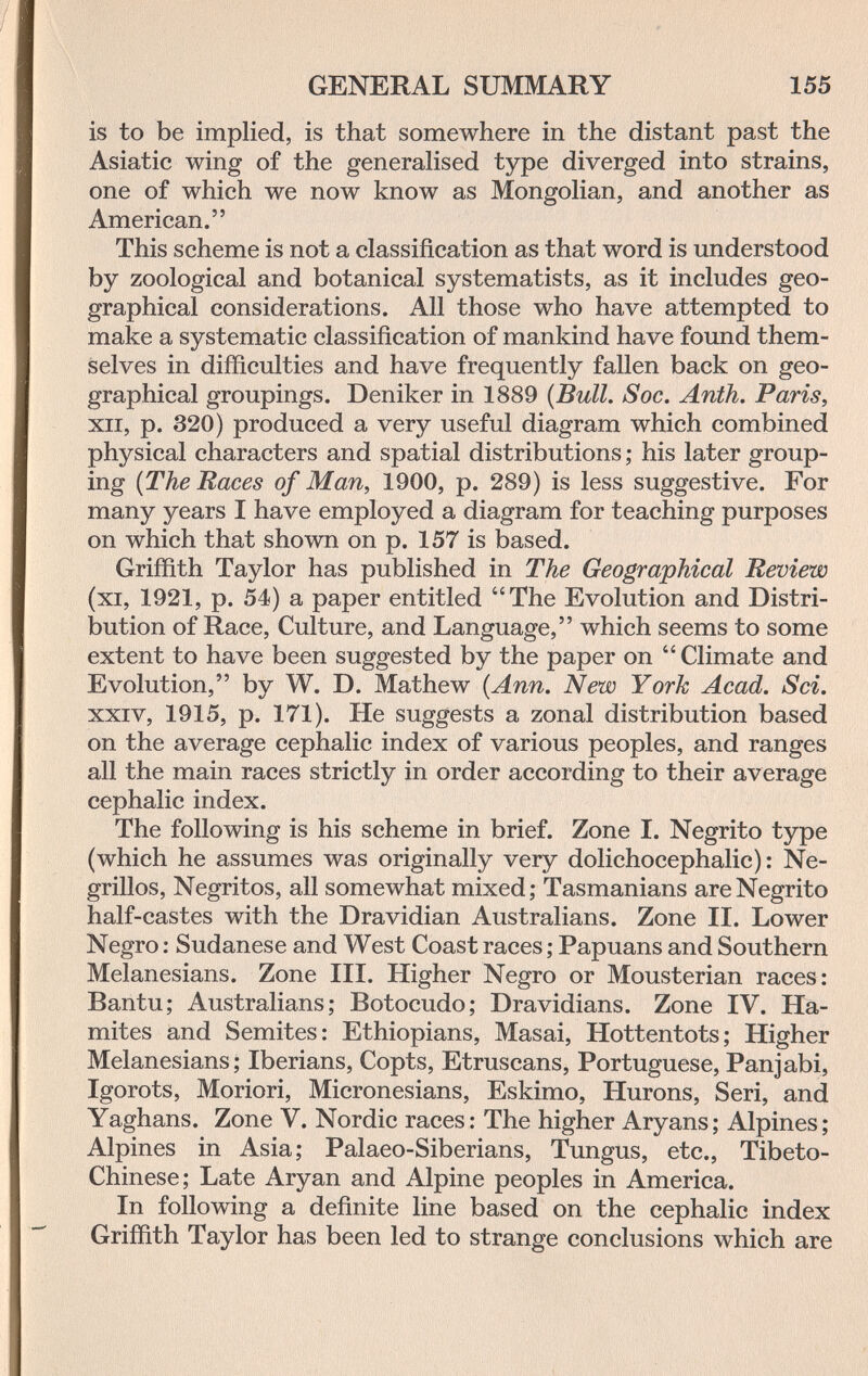 GENERAL SUMMARY 155 is to be implied, is that somewhere in the distant past the Asiatic wing of the generalised type diverged into strains, one of which we now know as Mongolian, and another as American. This scheme is not a classification as that word is understood by zoological and botanical systematists, as it includes geo¬ graphical considerations. All those who have attempted to make a systematic classification of mankind have found them¬ selves in difiiculties and have frequently fallen back on geo¬ graphical groupings. Deniker in 1889 {Bull. Soc. Anth. Paris, XII, p. 320) produced a very useful diagram which combined physical characters and spatial distributions ; his later group¬ ing {The Races of Man, 1900, p. 289) is less suggestive. For many years I have employed a diagram for teaching purposes on which that shown on p. 157 is based. Griffith Taylor has published in The Geographical Review (xi, 1921, p. 54) a paper entitled The Evolution and Distri¬ bution of Race, Culture, and Language, which seems to some extent to have been suggested by the paper on  Climate and Evolution, by W. D. Mathew {Ann. New York Acad. Sci. XXIV, 1915, p. 171). He suggests a zonal distribution based on the average cephalic index of various peoples, and ranges all the main races strictly in order according to their average cephalic index. The following is his scheme in brief. Zone I. Negrito type (which he assumes was originally very dolichocephalic): Ne¬ grillos, Negritos, all somewhat mixed; Tasmanians are Negrito half-castes with the Dravidian Australians. Zone II. Lower Negro : Sudanese and West Coast races ; Papuans and Southern Melanesians. Zone III. Higher Negro or Mousterian races: Bantu; Australians; Botocudo; Dravidians. Zone IV. Ha- mites and Semites: Ethiopians, Masai, Hottentots; Higher Melanesians; Iberians, Copts, Etruscans, Portuguese, Panjabi, Igorots, Moriori, Micronesians, Eskimo, Hurons, Seri, and Yaghans. Zone V. Nordic races: The higher Aryans; Alpines; Alpines in Asia; Palaeo-Siberians, Tungus, etc., Tibeto- Chinese; Late Aryan and Alpine peoples in America. In following a definite line based on the cephalic index Griffith Taylor has been led to strange conclusions which are