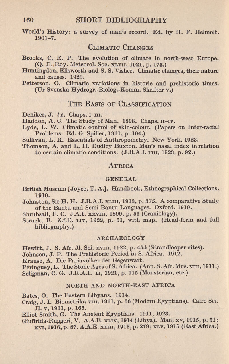 160 SHORT BIBLIOGRAPHY World's History: a survey of man's record. Ed. by H. F. Helmolt. 1901-7. Climatic Changes Brooks, C. E. P. The evolution of climate in north-west Europe. (Q. Jl. Roy. Meteorol. Soc. xbvii, 1921, p. 173.) Huntingdon, Ellsworth and S. S. Visher. Climatic changes, their nature and causes. 1923. Petterson, O. Climatic variations in historic and prehistoric times. (Ur Svenska Hydrogr.-Biolog.-Komm. Skrifter v.) The Basis of Classification Deniker, J. I.e. Chaps, i-iii. Haddon, A. C. The Study of Man. 1898. Chaps, ii-ir. Lyde, L. W. Climatic control of skin-colour. (Papers on Inter-racial Problems. Ed. G. Spiller, 1911, p. 104.) Sullivan, L. R. Essentials of Anthropometry. New York, 1923. Thomson, A. and L. H. Dudley Buxton. Man's nasal index in relation to certain climatic conditions. (J.R.A.I. ып, 1923, p. 92.) Africa general British Museum [Joyce, T. A.]. Handbook, Ethnographical Collections. 1910. Johnston, Sir H. H. J.R.A.I. хып, 1913, p. 375. A comparative Study of the Bantu and Semi-Bantu Languages. Oxford, 1919. Shrubsall, F. C. J.A.I, xxviii, 1899, p. 55 (Craniology). Struck, B. Z.f.E. uv, 1922, p. 51, with map. (Head-form and full bibliography.) archaeology Hewitt, J. S. Afr. Jl. Sci. xvrii, 1922, p. 454 (Strandlooper sites). Johnson, J. P. The Prehistoric Period in S. Africa. 1912. Krause, A. Die Pariavölker der Gegenwart. Péringuey, L. The Stone Ages of S. Africa. (Ann. S. Afr. Mus. viii, 1911.) Seligman, C. G. J.R.A.I. li, 1921, p. 115 (Mousterian, etc.). north and north-east africa Bates, O. The Eastern Libyans. 1914. Craig, J. I. Biometrika viii, 1911, p. 66 (Modern Egyptians). Cairo Sci. Jl. v, 1911, p. 165. Elliot Smith, G. The Ancient Egyptians. 1911, 1923. Giuffrida-Ruggeri, V. A.A.E. xliv, 1914 (Libya). Man, xv, 1915, p. 51; xvi, 1916, p. 87. A.A.E. хып, 1913, p. 279; xlv, 1915 (East Africa.)