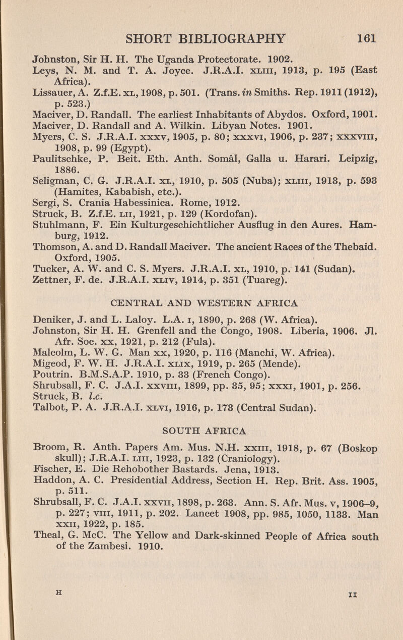 SHORT BIBLIOGRAPHY 161 Johnston, Sir H. H. The Uganda Protectorate. 1902. Leys, N. M. and T. A. Joyce. J.R.A.I. xxiii, 1913, p. 195 (East Africa). Lissauer, A. Z.f.E. xl, 1908, p. 501. (Trans, гп Smiths. Rep. 1911 (1912), p. 523.) Maciver, D. Randall. The earliest Inhabitants of Abydos. Oxford, 1901. Maciver, D. Randall and A. Wilkin. Libyan Notes. 1901. Myers, C. S. J.R.A.I. xxxv, 1905, p. 80: xxxvi, 1906, p. 237; xxxviii, 1908, p. 99 (Egypt). Paulitschke, P. Beit. Eth. Anth. Somâl, Galla u. Harari. Leipzig, 1886. Seligman, C. G. J.R.A.I. xl, 1910, p. 505 (Nuba); xliii, 1913, p. 593 (Hamites, Kababish, etc.). Sergi, S. Crania Habessinica. Rome, 1912. Struck, B. Z.f.E. Lii, 1921, p. 129 (Kordofan). Stuhlmann, F. Ein Kulturgeschichtlicher Ausflug in den Aures. Ham¬ burg, 1912. Thomson, A. and D. Randall Maciver. The ancient Races of the Thebaid. Oxford, 1905. Tucker, A. W. and C. S. Myers. J.R.A.I. xl, 1910, p. 141 (Sudan). Zettner, F. de. J.R.A.I. xliv, 1914, p. 351 (Tuareg). CENTRAL AND WESTERN AFRICA Deniker, J. and L. Laloy. L.A. i, 1890, p. 268 (W. Africa). Johnston, Sir H. H. Grenfell and the Congo, 1908. Liberia, 1906. Jl. Afr. Soc. XX, 1921, p. 212 (Fula). Malcolm, L. W. G. Man xx, 1920, p. 116 (Manchi, W. Africa). Migeod, F. W. H. J.R.A.I. xlix, 1919, p. 265 (Mende). Poutrin. B.M.S.A.P. 1910, p. 33 (French Congo). Shrubsall, F. C. J.A.I, xxviii, 1899, pp. 35, 95; xxxi, 1901, p. 256. Struck, B. I.e. Talbot, P. A. J.R.A.I. xlvi, 1916, p. 173 (Central Sudan). SOUTH AFRICA Broom, R. Anth. Papers Am. Mus. N.H. xxiii, 1918, p. 67 (Boskop skull); J.R.A.I. Liii, 1923, p. 132 (Craniology). Fischer, E. Die Rehobother Bastards. Jena, 1913. Haddon, A. C. Presidential Address, Section H. Rep. Brit. Ass. 1905, p. 511. Shrubsall, F. C. J.A.I, xxvii, 1898, p. 263. Ann. S. Afr. Mus. v, 1906-9, p. 227; VIII, 1911, p. 202. Lancet 1908, pp. 985, 1050, 1133. Man XXII, 1922, p. 185. Theal, G. McC. The Yellow and Dark-skinned People of Africa south of the Zambesi. 1910. H II