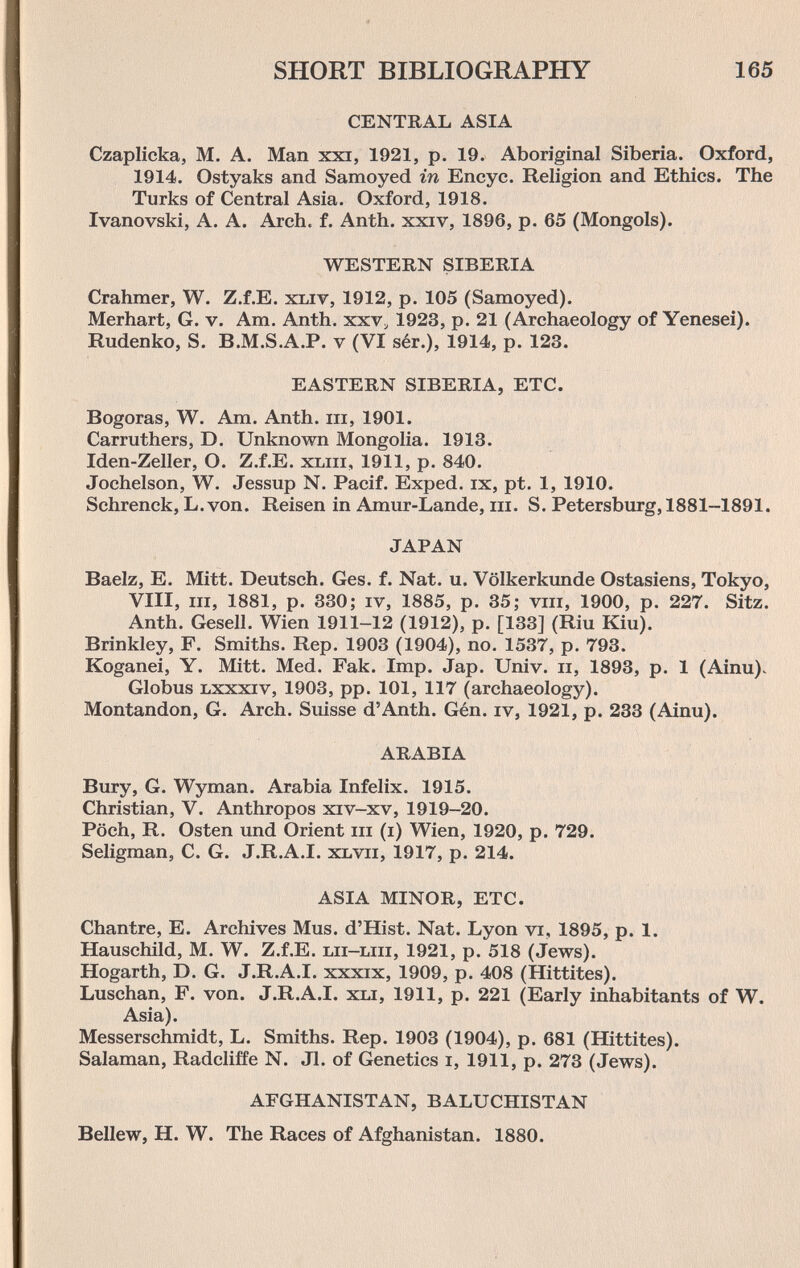 SHORT BIBLIOGRAPHY 165 CENTRAL ASIA Czaplicka, M. A. Man xxi, 1921, p. 19. Aboriginal Siberia. Oxford, 1914. Ostyaks and Samoyed in Encyc. Religion and Ethics. The Turks of Central Asia. Oxford, 1918. Ivanovski, A. A. Arch. f. Anth. xxiv, 1896, p. 65 (Mongols). WESTERN SIBERIA Crahmer, W. Z.f.E. xliv, 1912, p. 105 (Samoyed). Merhart, G. v. Am. Anth. xxv, 1923, p. 21 (Archaeology of Yenesei). Rudenko, S. B.M.S.A.P. v (VI sér.), 1914, p. 123. EASTERN SIBERIA, ETC. Bogoras, W. Am. Anth. iii, 1901. Carruthers, D. Unknown Mongolia. 1913. Iden-Zeller, O. Z.f.E. xliii, 1911, p. 840. Jochelson, W. Jessup N. Pacif. Exped. ix, pt. 1, 1910. Schrenck, L.von. Reisen in Amur-Lande, in. S. Petersburg, 1881-1891. JAPAN Baelz, E. Mitt. Deutsch. Ges. f. Nat. u. Völkerkunde Ostasiens, Tokyo, Vili, m, 1881, p. 330; iv, 1885, p. 35; viii, 1900, p. 227. Sitz. Anth. Gesell. Wien 1911-12 (1912), p. [133] (Riu Kiu). Brinkley, F. Smiths. Rep. 1903 (1904), no. 1537, p. 793. Koganei, Y. Mitt. Med. Fak. Imp. Jap. Univ. ii, 1893, p. 1 (Ainu)^ Globus Lxxxiv, 1903, pp. 101, 117 (archaeology). Montandon, G. Arch. Suisse d'Anth. Gén. iv, 1921, p. 233 (Ainu). ARABIA Bury, G. Wyman. Arabia Infelix. 1915. Christian, V. Anthropos xiv-xv, 1919-20. Pöch, R. Osten und Orient in (i) Wien, 1920, p. 729. Seligman, C. G. J.R.A.I. xlvii, 1917, p. 214. ASIA MINOR, ETC. Chantre, E. Archives Mus. d'Hist. Nat. Lyon vi, 1895, p. 1. Hauschild, M. W. Z.f.E. lii-liii, 1921, p. 518 (Jews). Hogarth, D. G. J.R.A.I. xxxix, 1909, p. 408 (Hittites). Luschan, F. von. J.R.A.I. хы, 1911, p. 221 (Early inhabitants of W. Asia). Messerschmidt, L. Smiths. Rep. 1903 (1904), p. 681 (Hittites). Salaman, Radcliffe N. Jl. of Genetics i, 1911, p. 273 (Jews). AFGHANISTAN, BALUCHISTAN Bellew, H. W. The Races of Afghanistan. 1880.