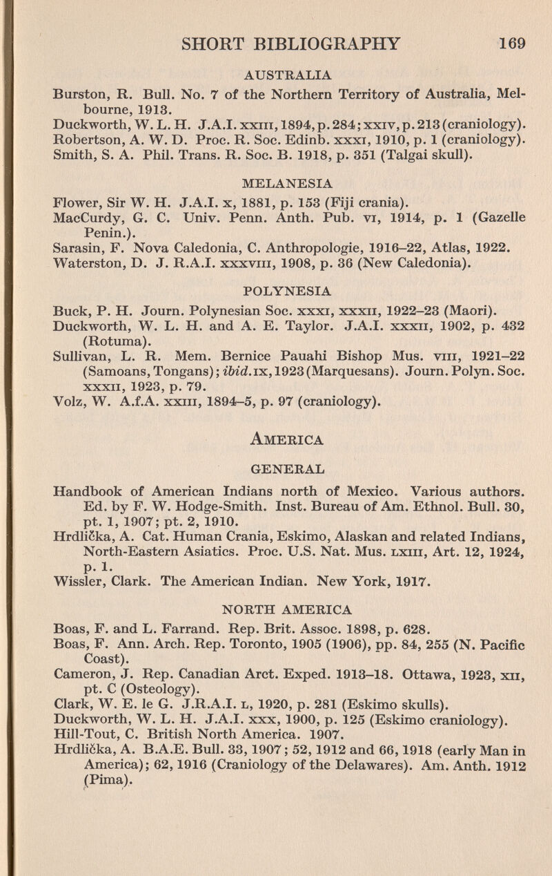 SHORT BIBLIOGRAPHY 169 australia Burston, R. Bull. No. 7 of the Northern Territory of Australia, Mel¬ bourne, 1913. Duckworth, W. L. H. J.A.I, xxiii, 1894, p. 284; xxiv,p. 213 (craniology). Robertson, A. W. D. Proe. R. Soc. Edinb. xxxi, 1910, p. 1 (craniology). Smith, S. A. Phil. Trans. R. Soc. B. 1918, p. 351 (Talgai skull). melanesia Flower, Sir W. H. J.A.I, x, 1881, p. 153 (Fiji crania). MacCurdy, G. C. Univ. Penn. Anth. Pub. vi, 1914, p. 1 (Gazelle Penin.). Sarasin, F. Nova Caledonia, C. Anthropologie, 1916-22, Atlas, 1922. Waterston, D. J. R.A.I, xxxviii, 1908, p. 36 (New Caledonia). polynesia Buck, P. H. Journ. Polynesian Soc. xxxi, xxxii, 1922-23 (Maori). Duckworth, W. L. H. and A. E. Taylor. J.A.I, xxxii, 1902, p. 432 (Rotuma). Sullivan, L. R. Mem. Bernice Pauahi Bishop Mus. viii, 1921-22 (Samoans, Tongans); ibid.iK, 1923(Marquesans). Journ. Polyn. Soc. XXXII, 1923, p. 79. Volz, W. A.f.A. XXIII, 1894-5, p. 97 (craniology). America general Handbook of American Indians north of Mexico. Various authors. Ed, by F. W. Hodge-Smith. Inst. Bureau of Am. Ethnol. Bull. 30, pt. 1, 1907; pt. 2, 1910. Hrdlicka, A. Cat. Human Crania, Eskimo, Alaskan and related Indians, North-Eastern Asiatics. Proc. U.S. Nat. Mus. lxiii. Art. 12, 1924, p. 1. Wissler, Clark. The American Indian. New York, 1917. north america Boas, F. and L. Farrand. Rep. Brit. Assoc. 1898, p. 628. Boas, F. Ann. Arch. Rep. Toronto, 1905 (1906), pp. 84, 255 (N. Pacific Coast). Cameron, J. Rep. Canadian Arct. Exped. 1913-18. Ottawa, 1923, xii, pt. С (Osteology). Clark, W. E. le G. J.R.A.I. l, 1920, p. 281 (Eskimo skulls). Duckworth, W. L. H. J.A.I, xxx, 1900, p. 125 (Eskimo craniology). Hill-Tout, C. British North America. 1907. Hrdliëka, A. B.A.E. Bull. 33,1907 ; 52,1912 and 66,1918 (early Man in America); 62,1916 (Craniology of the Delawares). Am. Anth. 1912 (Pima).