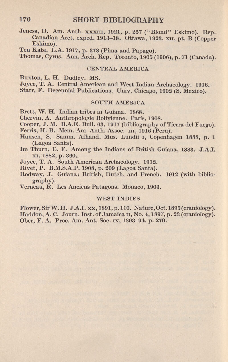 170 SHORT BIBLIOGRAPHY Jeness, D. Am. Anth. xxxiii, 1921, p. 257 (Blond Eskimo). Rep. Canadian Arct. exped. 1913-18. Ottawa, 1923, xii, pt. В (Copper Eskimo). Ten Kate. L.A. 1917, p. 378 (Pirna and Papago). Thomas, Cyrus. Ann. Arch. Rep. Toronto, 1905 (1906), p. 71 (Canada). CENTRAL AMERICA Buxton, L. H. Dudley. MS. Joyce, T. A. Central American and West Indian Archaeology. 1916. Starr, F. Decennial Publications. Univ. Chicago, 1902 (S. Mexico). SOUTH AMERICA Brett, W. H. Indian tribes in Guiana. 1868. Chervin, A. Anthropologie Bolivienne. Paris, 1908. Cooper, J. M. B.A.E. Bull. 63, 1917 (bibliography of Tierra del Fuego). Ferris, H. B. Mem. Am. Anth. Assoc. m, 1916 (Peru). Hansen, S. Samm. Afhand. Mus. Lundii i, Copenhagen 1888, p. 1 (Lagoa Santa). Im Thum, E. F. Among the Indians of British Guiana, 1883. J.A.I. XI, 1882, p. 360. Joyce, T. A. South American Archaeology. 1912. Rivet, P. B.M.S.A.P. 1908, p. 209 (Lagoa Santa). Rodway, J. Guiana: British, Dutch, and French. 1912 (with biblio¬ graphy). Verneau, R. Les Anciens Patagons. Monaco, 1903. WEST INDIES Flower, Sir W. H. J.A.I, xx, 1891, p. 110. Nature,Oct. 1895(craniology). Haddon, A. C. Journ. Inst, of Jamaica ii, No. 4,1897, p. 23 (craniology). Ober, F. A. Proc. Am. Ant. Soc. ix, 1893-94, p. 270.