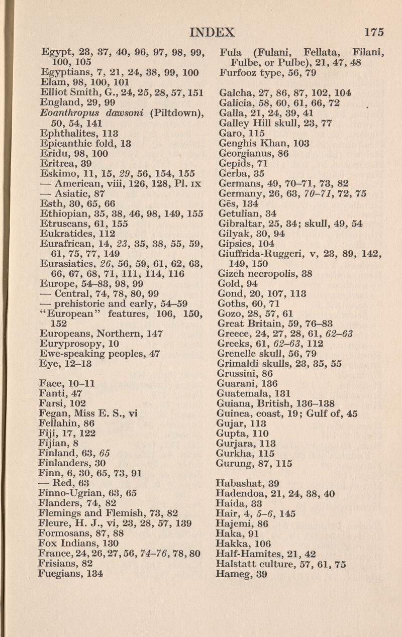 INDEX 175 Egypt, 23, 37, 40, 96, 97, 98, 99, 100, 105 Egyptians, 7, 21, 24, 38, 99, 100 Elam, 98, 100, 101 Elliot Smith, G., 24, 25, 28, 57,151 England, 29, 99 Eoanthropus dawsoni (Piltdown), 50, 54, 141 Ephthalites, 113 Epicanthic fold, 13 Eridu, 98, 100 Eritrea, 39 Eskimo, 11, 15, 29, 56, 154, 155 — American, viii, 126, 128, PI. ix — Asiatic, 87 Esth, 30, 65, 66 Ethiopian, 35, 38, 46, 98, 149, 155 Etruscans, 61, 155 Eukratides, 112 Eurafrican, 14, 23, 35, 38, 55, 59, 61, 75, 77, 149 Eurasiatics, 26, 56, 59, 61, 62, 63, 66, 67, 68, 71, 111, 114, 116 Europe, 54-83, 98, 99 — Central, 74, 78, 80, 99 — prehistoric and early, 54-59 European features, 106, 150, 152 Europeans, Northern, 147 Euryprosopy, 10 Ewe-speaking peoples, 47 Eye, 12-13 Face, 10-11 Fanti, 47 Farsi, 102 Fegan, Miss E. S., vi Fellahin, 86 Fiji, 17, 122 Fijian, 8 Finland, 63, 65 Finlanders, 30 Finn, 6, 30, 65, 73, 91 — Red, 63 Finno-Ugrian, 63, 65 Flanders, 74, 82 Flemings and Flemish, 73, 82 Fleure, H. J., vi, 23, 28, 57, 139 Formosans, 87, 88 Fox Indians, 130 France, 24,26,27,56, 74-76, 78, 80 Frisians, 82 Fuegians, 134 Fula (Fulani, Fellata, Filani, Fulbe, or Pulbe), 21, 47, 48 Furfooz type, 56, 79 Calcha, 27, 86, 87, 102, 104 Galicia, 58, 60, 61, 66, 72 Galla, 21, 24, 39, 41 Galley Hill skull, 23, 77 Garó, 115 Genghis Khan, 103 Georgianus, 86 Gepids, 71 Gerba, 35 Germans, 49, 70-71, 73, 82 Germany, 26, 63, 70-71, 72, 75 Ges, 134 G^etulian, 34 Gibraltar, 25, 34; skull, 49, 54 Gilyak, 30, 94 Gipsies, 104 Giuffrida-Ruggeri, v, 23, 89, 142, 149, 150 Gizeh necropolis, 38 Gold, 94 Gond, 20, 107, 113 Goths, 60, 71 Gozo, 28, 57, 61 Great Britain, 59, 76-83 Greece, 24, 27, 28, 61, 62-63 Greeks, 61, 62-63, 112 Grenelle skull, 56, 79 Grimaldi skulls, 23, 35, 55 Grussini, 86 Guarani, 136 Guatemala, 131 Guiana, British, 136-138 Guinea, coast, 19; Gulf of, 45 Gujar, 113 Gupta, 110 Gurjara, 113 Gurkha, 115 Gurung, 87, 115 Habashat, 39 Hadendoa, 21, 24, 38, 40 Haida, 33 Hair, 4, 5-6, 145 Hajemi, 86 Haka, 91 Hakka, 106 Half-Hamites, 21, 42 Halstatt culture, 57, 61, 75 Hameg, 39