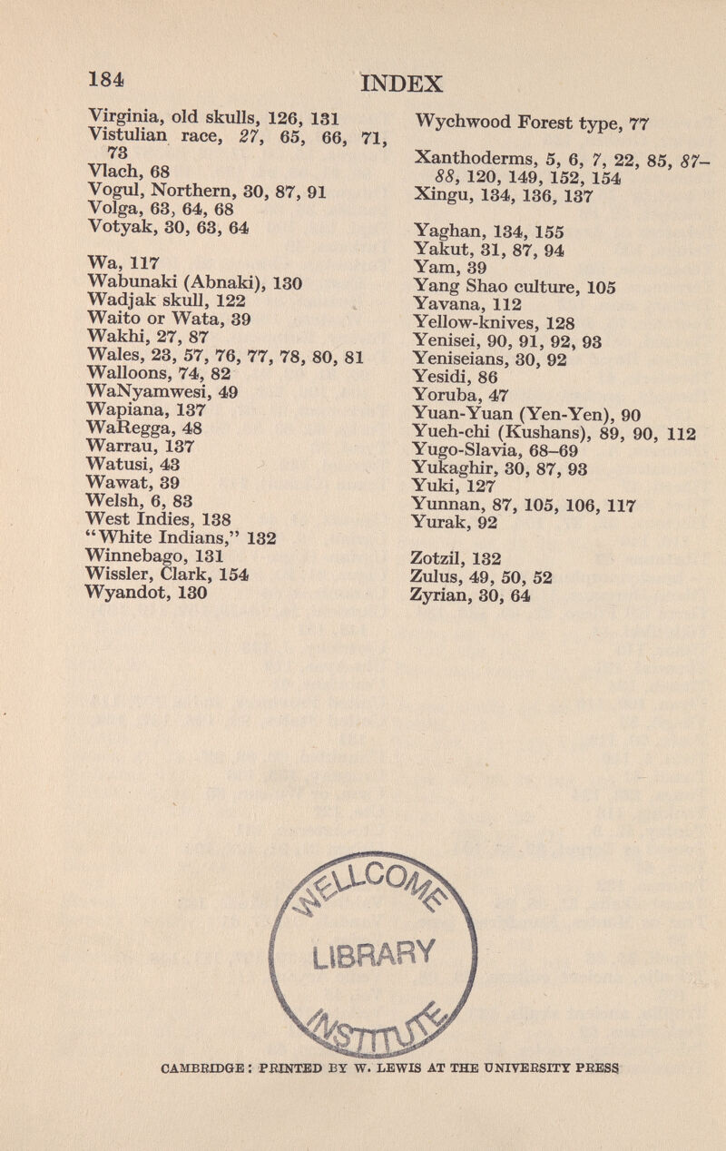 184 INDEX Virginia, old skulls, 126, 131 Vistulian race, 27, 65, 66, 71, 73 Vlach, 68 Vogul, Northern, 30, 87, 91 Volga, 63j 64, 68 Votyak, 30, 63, 64 Wa, 117 Wabunaki (Abnaki), 130 Wadjak skull, 122 Waito or Wata, 39 Wakhi, 27, 87 Wales, 23, 57, 76, 77, 78, 80, 81 Walloons, 74, 82 WaNyamwesi, 49 Wapiana, 137 WaRegga, 48 Warrau, 137 Watusi, 43 Wawat, 39 Welsh, 6, 83 West Indies, 138 White Indians, 132 Winnebago, 131 Wissler, Clark, 154 Wyandot, 130 Wychwood Forest type, 77 Xanthoderms, 5, 6, 7, 22, 85, 87- 88, 120, 149, 152, 154 Xingu, 134, 136, 137 Yaghan, 134, 155 Yakut, 31, 87, 94 Yam, 39 Yang Shao culture, 105 Yavana, 112 Yellow-knives, 128 Yenisei, 90, 91, 92, 93 Yeniseians, 30, 92 Yesidi, 86 Yoruba, 47 Yuan-Yuan (Yen-Yen), 90 Yueh-chi (Kushans), 89, 90, 112 Yugo-Slavia, 68-69 Yukaghir, 30, 87, 93 Yuki, 127 Yunnan, 87, 105, 106, 117 Yurak, 92 Zotzil, 132 Zxilus, 49, 50, 52 Zjnrian, 30, 64