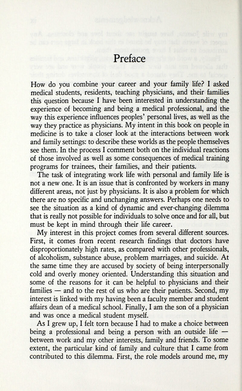 Preface How do you combine your career and your family life? I asked medical students, residents, teaching physicians, and their families this question because I have been interested in understanding the experience of becoming and being a medical professional, and the way this experience influences peoples' personal lives, as well as the way they practice as physicians. My intent in this book on people in medicine is to take a closer look at the interactions between work and family settings: to describe these worlds as the people themselves see them. In the process I comment both on the individual reactions of those involved as well as some consequences of medical training programs for trainees, their families, and their patients. The task of integrating work life with personal and family life is not a new one. It is an issue that is confronted by workers in many different areas, not just by physicians. It is also a problem for which there are no specific and unchanging answers. Perhaps one needs to see the situation as a kind of dynamic and ever-changing dilemma that is really not possible for individuals to Solve once and for all, but must be kept in mind through their life career. My interest in this project comes from several different sources. First, it comes from recent research findings that doctors have disproportionately high rates, as compared with other professionals, of alcoholism, substance abuse, problem marriages, and suicide. At the same time they are accused by society of being interpersonally cold and overly money oriented. Understanding this situation and some of the reasons for it can be helpful to physicians and their families — and to the rest of us who are their patients. Second, my interest is linked with my having been a faculty member and student affairs dean of a medical school. Finally, I am the son of a physician and was once a medical student myself. As I grew up, I felt torn because I had to make a choice between being a professional and being a person with an outside life — between work and my other interests, family and friends. To some extent, the particular kind of family and culture that I came from contributed to this dilemma. First, the role models around me, my