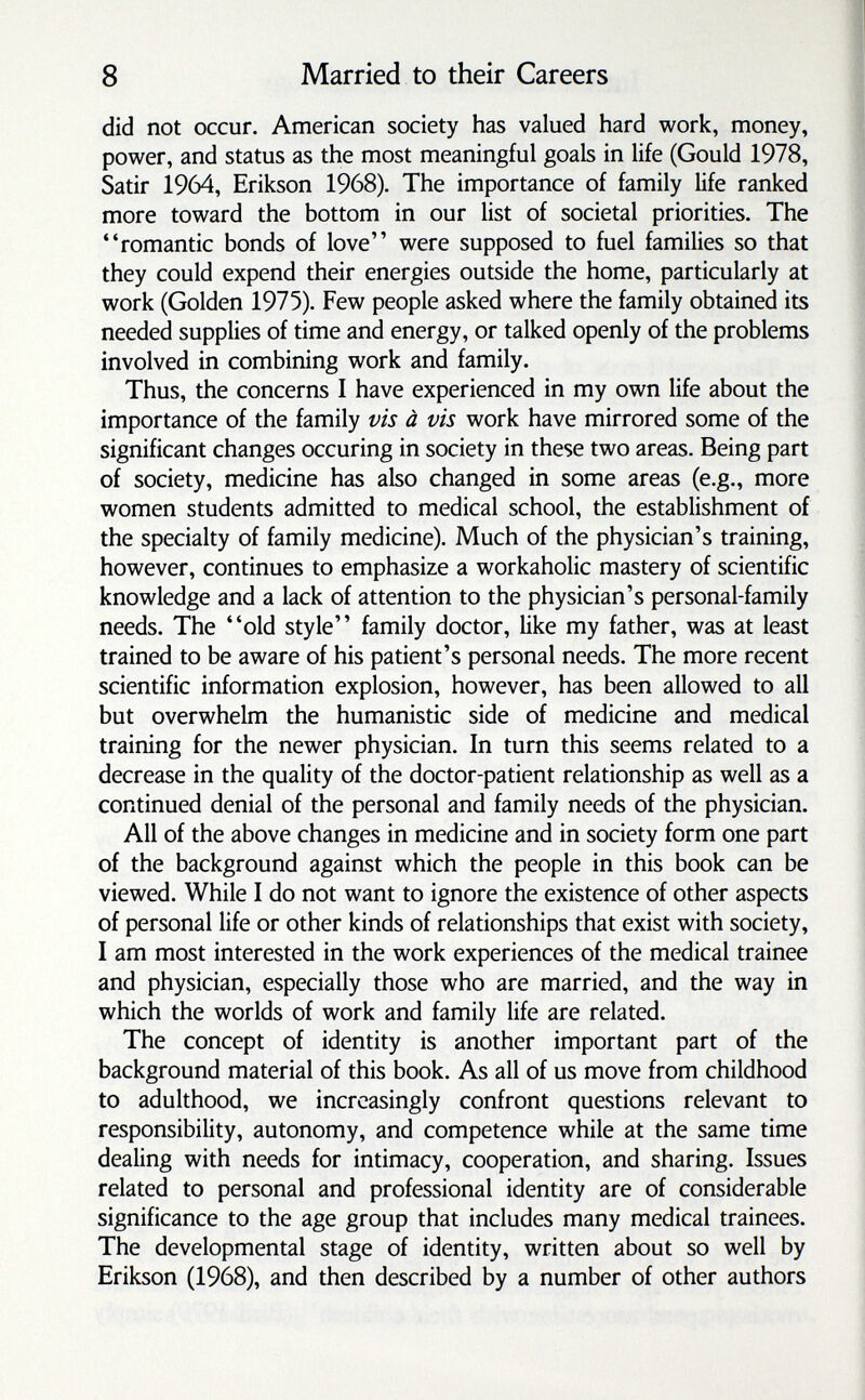 8 Married to their Careers did not occur. American society has valued hard work, money, power, and status as the most meaningful goals in life (Gould 1978, Satir 1964, Erikson 1968). The importance of family life ranked more toward the bottom in our list of societal priorities. The romantic bonds of love were supposed to fuel families so that they could expend their energies outside the home, particularly at work (Golden 1975). Few people asked where the family obtained its needed supplies of time and energy, or talked openly of the problems involved in combining work and family. Thus, the concerns I have experienced in my own life about the importance of the family vis à vis work have mirrored some of the significant changes occuring in society in these two areas. Being part of society, medicine has also changed in some areas (e.g., more women students admitted to medical school, the establishment of the specialty of family medicine). Much of the physician's training, however, continues to emphasize a workaholic mastery of scientific knowledge and a lack of attention to the physician's personal-family needs. The old style family doctor, like my father, was at least trained to be aware of his patient's personal needs. The more recent scientific information explosion, however, has been allowed to all but overwhelm the humanistic side of medicine and medical training for the newer physician. In turn this seems related to a decrease in the quality of the doctor-patient relationship as well as a continued denial of the personal and family needs of the physician. All of the above changes in medicine and in society form one part of the background against which the people in this book can be viewed. While I do not want to ignore the existence of other aspects of personal life or other kinds of relationships that exist with society, I am most interested in the work experiences of the medical trainee and physician, especially those who are married, and the way in which the worlds of work and family life are related. The concept of identity is another important part of the background material of this book. As all of us move from childhood to adulthood, we increasingly confront questions relevant to responsibility, autonomy, and competence while at the same time dealing with needs for intimacy, cooperation, and sharing. Issues related to personal and professional identity are of considerable significance to the age group that includes many medical trainees. The developmental stage of identity, written about so well by Erikson (1968), and then described by a number of other authors