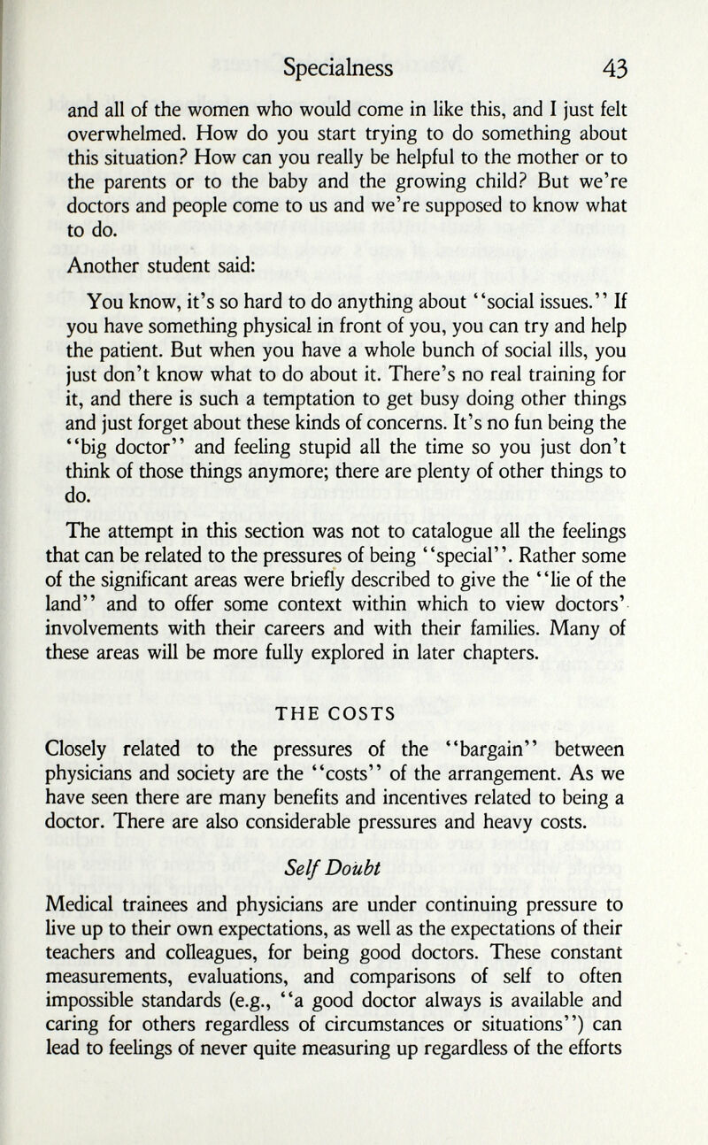 Specialness 43 and all of the women who would come in like this, and I just felt overwhelmed. How do you start trying to do something about this situation? How can you really be helpful to the mother or to the parents or to the baby and the growing child? But we're doctors and people come to us and we're supposed to know what to do. Another student said: You know, it's so hard to do anything about social issues. If you have something physical in front of you, you can try and help the patient. But when you have a whole bunch of social ills, you just don't know what to do about it. There's no real training for it, and there is such a temptation to get busy doing other things and just forget about these kinds of concerns. It's no fun being the big doctor and feeling stupid all the time so you just don't think of those things anymore; there are plenty of other things to do. The attempt in this section was not to catalogue all the feelings that can be related to the pressures of being special. Rather some of the significant areas were briefly described to give the lie of the land and to offer some context within which to view doctors' involvements with their careers and with their families. Many of these areas will be more fully explored in later chapters. THE COSTS Closely related to the pressures of the bargain between physicians and society are the costs of the arrangement. As we have seen there are many benefits and incentives related to being a doctor. There are also considerable pressures and heavy costs. Self Doubt Medical trainees and physicians are under continuing pressure to live up to their own expectations, as well as the expectations of their teachers and colleagues, for being good doctors. These constant measurements, evaluations, and comparisons of self to often impossible standards (e.g., a good doctor always is available and caring for others regardless of circumstances or situations) can lead to feelings of never quite measuring up regardless of the efforts