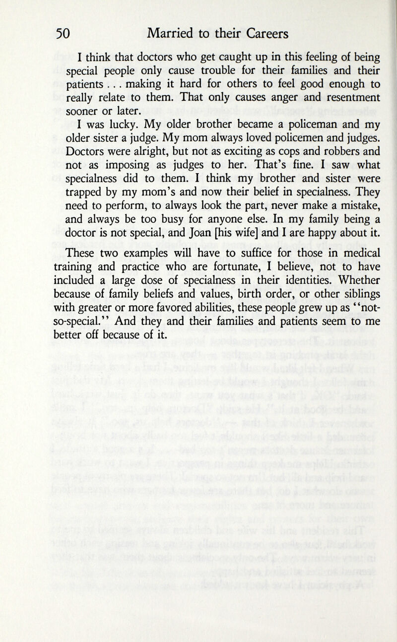 50 Married to their Careers I think that doctors who get caught up in this feeling of being special people only cause trouble for their families and their patients ... making it hard for others to feel good enough to really relate to them. That only causes anger and resentment sooner or later. I was lucky. My older brother became a policeman and my older sister a judge. My mom always loved policemen and judges. Doctors were alright, but not as exciting as cops and robbers and not as imposing as judges to her. That's fine. I saw what specialness did to them. I think my brother and sister were trapped by my mom's and now their belief in specialness. They need to perform, to always look the part, never make a mistake, and always be too busy for anyone else. In my family being a doctor is not special, and Joan [his wife] and I are happy about it. These two examples will have to suffice for those in medical training and practice who are fortunate, I believe, not to have included a large dose of specialness in their identities. Whether because of family beliefs and values, birth order, or other siblings with greater or more favored abilities, these people grew up as not- so-special. And they and their families and patients seem to me better off because of it.