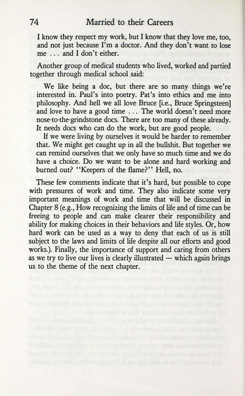 74 Married to their Careers I know they respect my work, but I know that they love me, too, and not just because I'm a doctor. And they don't want to lose me ... and I don't either. Another group of medical students who lived, worked and partied together through medical school said: We like being a doc, but there are so many things we're interested in. Paul's into poetry. Pat's into ethics and me into philosophy. And hell we all love Bruce [i.e., Bruce Springsteen] and love to have a good time ... The world doesn't need more nose-to-the-grindstone docs. There are too many of these already. It needs docs who can do the work, but are good people. If we were living by ourselves it would be harder to remember that. We might get caught up in all the bullshit. But together we can remind ourselves that we only have so much time and we do have a choice. Do we want to be alone and hard working and burned out.? Keepers of the flame.? Hell, no. These few comments indicate that it's hard, but possible to cope with pressures of work and time. They also indicate some very important meanings of work and time that will be discussed in Chapter 8 (e.g., How recognizing the limits of life and of time can be freeing to people and can make clearer their responsibility and ability for making choices in their behaviors and life styles. Or, how hard work can be used as a way to deny that each of us is still subject to the laws and limits of life despite all our efforts and good works.). Finally, the importance of support and caring from others as we try to live our lives is clearly illustrated — which again brings us to the theme of the next chapter.