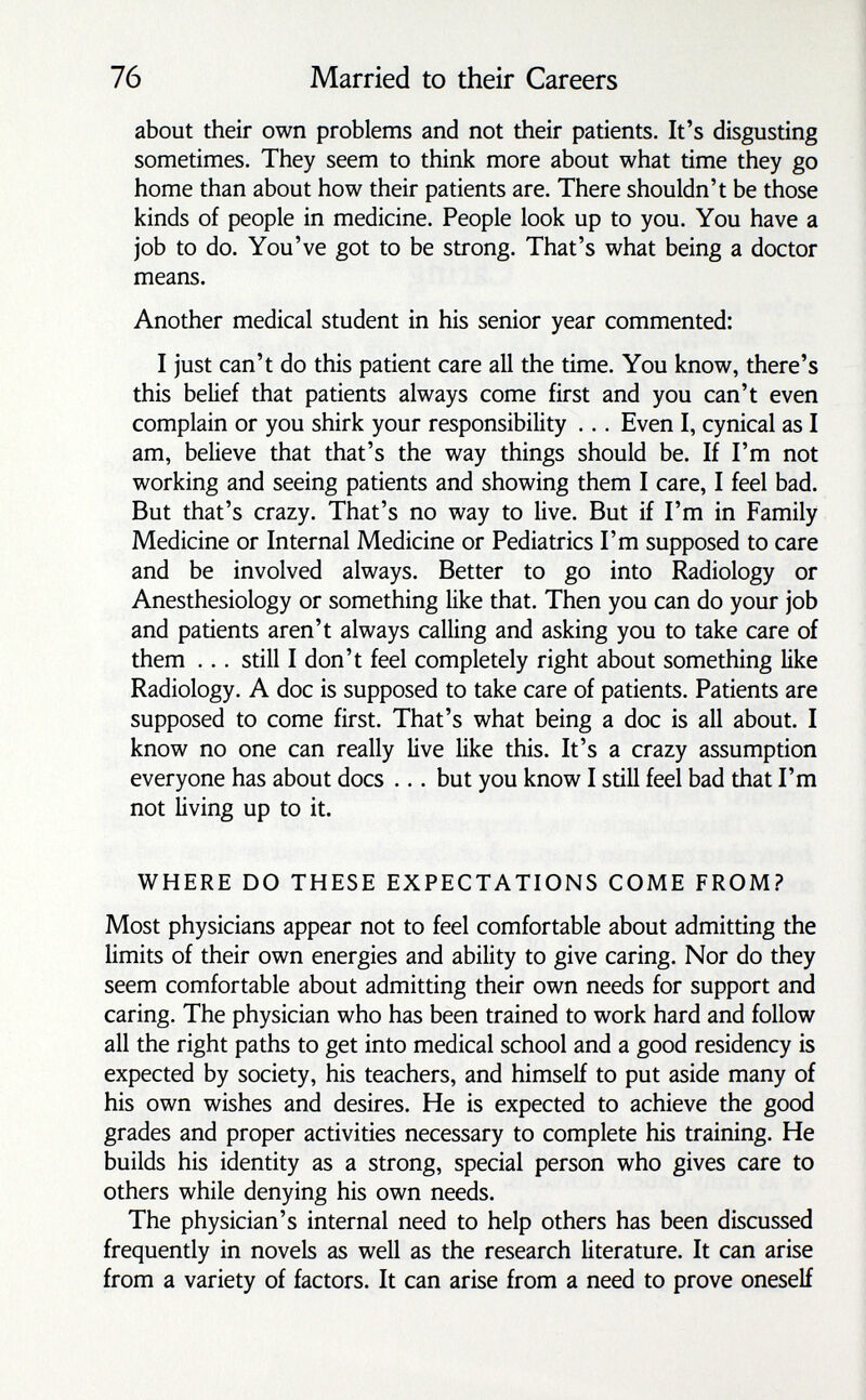 76 Married to their Careers about their own problems and not their patients. It's disgusting sometimes. They seem to think more about what time they go home than about how their patients are. There shouldn't be those kinds of people in medicine. People look up to you. You have a job to do. You've got to be strong. That's what being a doctor means. Another medical student in his senior year commented: I just can't do this patient care all the time. You know, there's this belief that patients always come first and you can't even complain or you shirk your responsibility ... Even I, cynical as I am, believe that that's the way things should be. If I'm not working and seeing patients and showing them I care, I feel bad. But that's crazy. That's no way to live. But if I'm in Family Medicine or Internal Medicine or Pediatrics I'm supposed to care and be involved always. Better to go into Radiology or Anesthesiology or something like that. Then you can do your job and patients aren't always calling and asking you to take care of them ... still I don't feel completely right about something like Radiology. A doc is supposed to take care of patients. Patients are supposed to come first. That's what being a doc is all about. I know no one can really live like this. It's a crazy assumption everyone has about docs ... but you know I still feel bad that I'm not living up to it. WHERE DO THESE EXPECTATIONS COME FROM? Most physicians appear not to feel comfortable about admitting the limits of their own energies and ability to give caring. Nor do they seem comfortable about admitting their own needs for support and caring. The physician who has been trained to work hard and follow all the right paths to get into medical school and a good residency is expected by society, his teachers, and himself to put aside many of his own wishes and desires. He is expected to achieve the good grades and proper activities necessary to complete his training. He builds his identity as a strong, special person who gives care to others while denying his own needs. The physician's internal need to help others has been discussed frequently in novels as well as the research literature. It can arise from a variety of factors. It can arise from a need to prove oneself