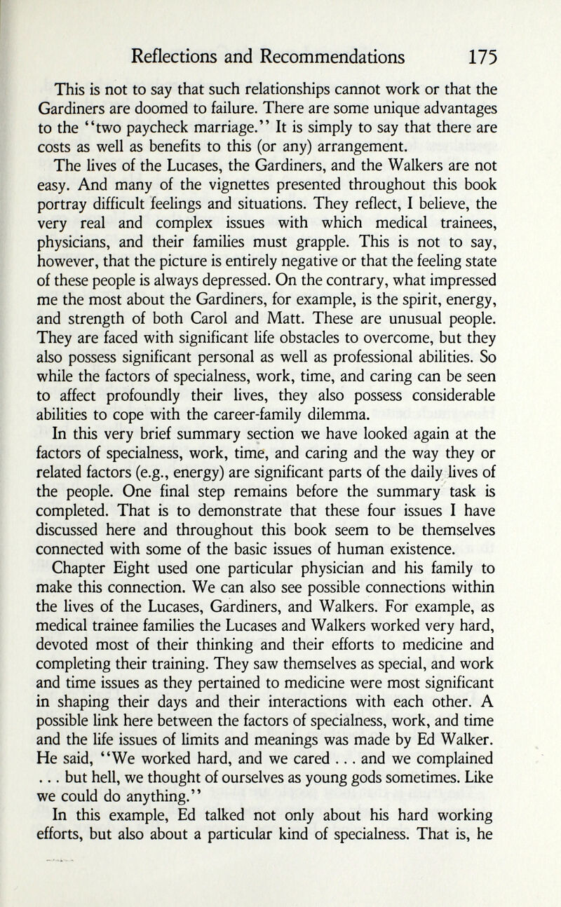 Reflections and Recommendations 175 This is not to say that such relationships cannot work or that the Gardiners are doomed to failure. There are some unique advantages to the two paycheck marriage. It is simply to say that there are costs as well as benefits to this (or any) arrangement. The lives of the Lucases, the Gardiners, and the Walkers are not easy. And many of the vignettes presented throughout this book portray difficult feelings and situations. They reflect, I believe, the very real and complex issues with which medical trainees, physicians, and their families must grapple. This is not to say, however, that the picture is entirely negative or that the feeling state of these people is always depressed. On the contrary, what impressed me the most about the Gardiners, for example, is the spirit, energy, and strength of both Carol and Matt. These are unusual people. They are faced with significant life obstacles to overcome, but they also possess significant personal as well as professional abilities. So while the factors of specialness, work, time, and caring can be seen to affect profoundly their lives, they also possess considerable abilities to cope with the career-family dilemma. In this very brief summary section we have looked again at the factors of specialness, work, time, and caring and the way they or related factors (e.g., energy) are significant parts of the daily lives of the people. One final step remains before the summary task is completed. That is to demonstrate that these four issues I have discussed here and throughout this book seem to be themselves connected with some of the basic issues of human existence. Chapter Eight used one particular physician and his family to make this connection. We can also see possible connections within the lives of the Lucases, Gardiners, and Walkers. For example, as medical trainee families the Lucases and Walkers worked very hard, devoted most of their thinking and their efforts to medicine and completing their training. They saw themselves as special, and work and time issues as they pertained to medicine were most significant in shaping their days and their interactions with each other. A possible link here between the factors of specialness, work, and time and the life issues of limits and meanings was made by Ed Walker. He said, We worked hard, and we cared ... and we complained ... but hell, we thought of ourselves as young gods sometimes. Like we could do anything. In this example, Ed talked not only about his hard working efforts, but also about a particular kind of specialness. That is, he