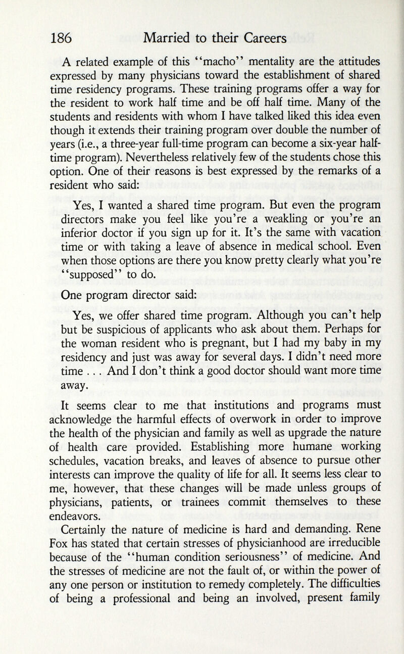 186 Married to their Careers A related example of this macho mentality are the attitudes expressed by many physicians toward the establishment of shared time residency programs. These training programs offer a way for the resident to work half time and be off half time. Many of the students and residents with whom I have talked liked this idea even though it extends their training program over double the number of years (i.e., a three-year full-time program can become a six-year half- time program). Nevertheless relatively few of the students chose this option. One of their reasons is best expressed by the remarks of a resident who said: Yes, I wanted a shared time program. But even the program directors make you feel like you're a weakling or you're an inferior doctor if you sign up for it. It's the same with vacation time or with taking a leave of absence in medical school. Even when those options are there you know pretty clearly what you're supposed to do. One program director said: Yes, we offer shared time program. Although you can't help but be suspicious of applicants who ask about them. Perhaps for the woman resident who is pregnant, but I had my baby in my residency and just was away for several days. I didn't need more time ... And I don't think a good doctor should want more time away. It seems clear to me that institutions and programs must acknowledge the harmful effects of overwork in order to improve the health of the physician and family as well as upgrade the nature of health care provided. Establishing more humane working schedules, vacation breaks, and leaves of absence to pursue other interests can improve the quality of life for all. It seems less clear to me, however, that these changes will be made unless groups of physicians, patients, or trainees commit themselves to these endeavors. Certainly the nature of medicine is hard and demanding. Rene Fox has stated that certain stresses of physicianhood are irreducible because of the human condition seriousness of medicine. And the stresses of medicine are not the fault of, or within the power of any one person or institution to remedy completely. The difficulties of being a professional and being an involved, present family