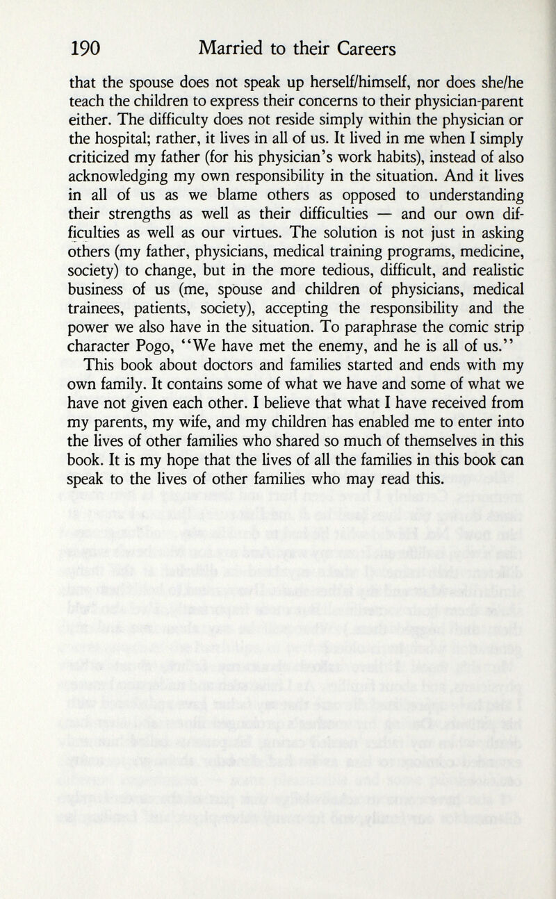 190 Married to their Careers that the spouse does not speak up herself/himself, nor does she/he teach the children to express their concerns to their physician-parent either. The difficulty does not reside simply within the physician or the hospital; rather, it lives in all of us. It lived in me when I simply criticized my father (for his physician's work habits), instead of also acknowledging my own responsibility in the situation. And it lives in all of us as we blame others as opposed to understanding their strengths as well as their difficulties — and our own dif¬ ficulties as well as our virtues. The solution is not just in asking others (my father, physicians, medical training programs, medicine, society) to change, but in the more tedious, difficult, and realistic business of us (me, spouse and children of physicians, medical trainees, patients, society), accepting the responsibility and the power we also have in the situation. To paraphrase the comic strip character Pogo, We have met the enemy, and he is all of us. This book about doctors and families started and ends with my own family. It contains some of what we have and some of what we have not given each other. I believe that what I have received from my parents, my wife, and my children has enabled me to enter into the lives of other families who shared so much of themselves in this book. It is my hope that the lives of all the families in this book can speak to the lives of other families who may read this.